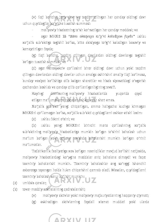 (v) iloji boricha, joriy davr va taqdim qilingan har qanday oldingi davr uchun quyidagilar bo’yicha tuzatish summasi: - moliyaviy hisobotning ta’sir ko’rsatilgan har qanday moddasi; va - agar MHXS 33 “ Bitta aktsiyaga to’g’ri keladigan foyda” ushbu xo’jalik sub’ektiga tegishli bo’lsa, bitta aktsiyaga to’g’ri keladigan bazaviy va kamaytirilgan foyda; (g) iloji boricha, taqdim qilingan davrlardan oldingi davrlarga tegishli bo’lgan tuzatish summasi; va (d) agar retrospektiv qo’llashni biror oldingi davr uchun yoki taqdim qilingan davrlardan oldingi davrlar uchun amalga oshirishni amaliy iloji bo’lmasa, bunday vaziyat bo’lishiga olib kelgan sharoitlar va hisob siyosatidagi o’zgarish qachondan boshlab va qanday qilib qo’llanilganligining tavsifi. Keyingi davrlarning moliyaviy hisobotlarida yuqorida qayd etilgan ma’lumotlarni qaytadan oshkor etish shart emas. Xo’jalik sub’ekti yangi chiqarilgan, ammo haligacha kuchga kirmagan MHXSni qo’llamagan bo’lsa, xo’jalik sub’ekti quyidagilarni oshkor etishi lozim: (a) ushbu faktni o’zini; va (b) ushbu yangi MHXSni birinchi marta qo’llashning xo’jalik sub’ektining moliyaviy hisobotlariga mumkin bo’lgan ta’sirini baholash uchun ma’lum bo’lgan yoki oqilona ravishda baholanishi mumkin bo’lgan o’rinli ma’lumotlar. Tadbirkorlik faoliyatiga xos bo’lgan noaniqliklar mavjud bo’lishi natijasida, moliyaviy hisobotlardagi ko’pgina moddalar aniq baholana olmaydi va faqat taxminiy baholanishi mumkin. Taxminiy baholashlar eng so’nggi ishonchli axborotga tayangan holda hukm chiqarishni qamrab oladi. Masalan, quyidagilarni taxminiy baholash zarur bo’lishi mumkin: (a) umidsiz qarzlar; (b) tovar-moddiy zaxiralarning qadrsizlanishi; (v) moliyaviy aktivlar yoki moliyaviy majburiyatlarning haqqoniy qiymati; (g) eskiradigan aktivlarning foydali xizmat muddati yoki ularda 