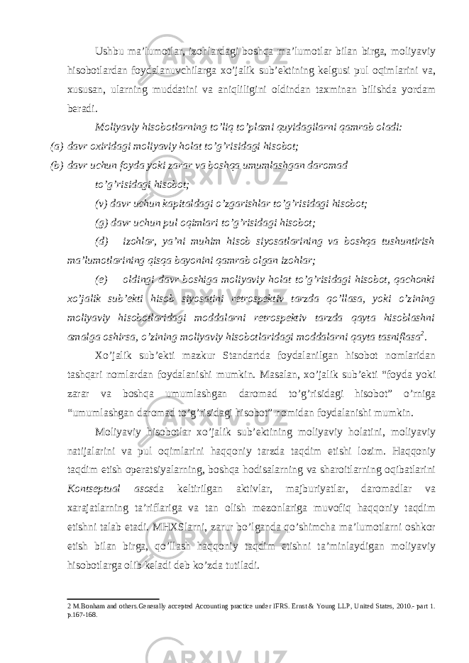 Ushbu ma’lumotlar, izohlardagi boshqa ma’lumotlar bilan birga, moliyaviy hisobotlardan foydalanuvchilarga xo’jalik sub’ektining kelgusi pul oqimlarini va, xususan, ularning muddatini va aniqliligini oldindan taxminan bilishda yordam beradi. Moliyaviy hisobotlarning to’liq to’plami quyidagilarni qamrab oladi: (a) davr oxiridagi moliyaviy holat to’g’risidagi hisobot; (b) davr uchun foyda yoki zarar va boshqa umumlashgan daromad to’g’risidagi hisobot; (v) davr uchun kapitaldagi o’zgarishlar to’g’risidagi hisobot; (g) davr uchun pul oqimlari to’g’risidagi hisobot; (d) izohlar, ya’ni muhim hisob siyosatlarining va boshqa tushuntirish ma’lumotlarining qisqa bayonini qamrab olgan izohlar; (e) oldingi davr boshiga moliyaviy holat to’g’risidagi hisobot, qachonki xo’jalik sub’ekti hisob siyosatini retrospektiv tarzda qo’llasa, yoki o’zining moliyaviy hisobotlaridagi moddalarni retrospektiv tarzda qayta hisoblashni amalga oshirsa, o’zining moliyaviy hisobotlaridagi moddalarni qayta tasniflasa 2 . Xo’jalik sub’ekti mazkur Standartda foydalanilgan hisobot nomlaridan tashqari nomlardan foydalanishi mumkin. Masalan, xo’jalik sub’ekti “foyda yoki zarar va boshqa umumlashgan daromad to’g’risidagi hisobot” o’rniga “umumlashgan daromad to’g’risidagi hisobot” nomidan foydalanishi mumkin. Moliyaviy hisobotlar xo’jalik sub’ektining moliyaviy holatini, moliyaviy natijalarini va pul oqimlarini haqqoniy tarzda taqdim etishi lozim. Haqqoniy taqdim etish operatsiyalarning, boshqa hodisalarning va sharoitlarning oqibatlarini Kontseptual asos da keltirilgan aktivlar, majburiyatlar, daromadlar va xarajatlarning ta’riflariga va tan olish mezonlariga muvofiq haqqoniy taqdim etishni talab etadi. MHXSlarni, zarur bo’lganda qo’shimcha ma’lumotlarni oshkor etish bilan birga, qo’llash haqqoniy taqdim etishni ta’minlaydigan moliyaviy hisobotlarga olib keladi deb ko’zda tutiladi. 2 M.Bonham and others.Generally accepted Accounting practice under IFRS. Ernst & Young LLP, United States, 2010.- part 1. p.167-168. 