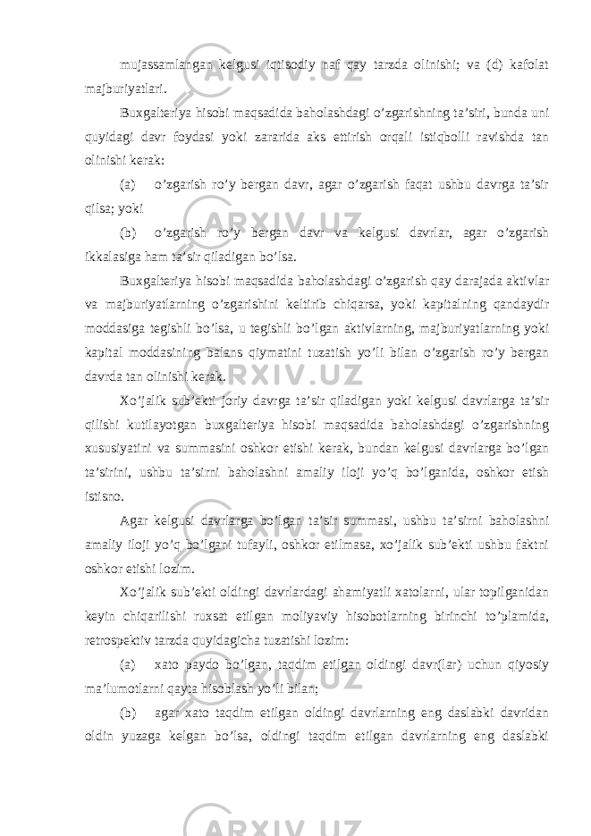 mujassamlangan kelgusi iqtisodiy naf qay tarzda olinishi; va (d) kafolat majburiyatlari. Buxgalteriya hisobi maqsadida baholashdagi o’zgarishning ta’siri, bunda uni quyidagi davr foydasi yoki zararida aks ettirish orqali istiqbolli ravishda tan olinishi kerak: (a) o’zgarish ro’y bergan davr, agar o’zgarish faqat ushbu davrga ta’sir qilsa; yoki (b) o’zgarish ro’y bergan davr va kelgusi davrlar, agar o’zgarish ikkalasiga ham ta’sir qiladigan bo’lsa. Buxgalteriya hisobi maqsadida baholashdagi o’zgarish qay darajada aktivlar va majburiyatlarning o’zgarishini keltirib chiqarsa, yoki kapitalning qandaydir moddasiga tegishli bo’lsa, u tegishli bo’lgan aktivlarning, majburiyatlarning yoki kapital moddasining balans qiymatini tuzatish yo’li bilan o’zgarish ro’y bergan davrda tan olinishi kerak. Xo’jalik sub’ekti joriy davrga ta’sir qiladigan yoki kelgusi davrlarga ta’sir qilishi kutilayotgan buxgalteriya hisobi maqsadida baholashdagi o’zgarishning xususiyatini va summasini oshkor etishi kerak, bundan kelgusi davrlarga bo’lgan ta’sirini, ushbu ta’sirni baholashni amaliy iloji yo’q bo’lganida, oshkor etish istisno. Agar kelgusi davrlarga bo’lgan ta’sir summasi, ushbu ta’sirni baholashni amaliy iloji yo’q bo’lgani tufayli, oshkor etilmasa, xo’jalik sub’ekti ushbu faktni oshkor etishi lozim. Xo’jalik sub’ekti oldingi davrlardagi ahamiyatli xatolarni, ular topilganidan keyin chiqarilishi ruxsat etilgan moliyaviy hisobotlarning birinchi to’plamida, retrospektiv tarzda quyidagicha tuzatishi lozim: (a) xato paydo bo’lgan, taqdim etilgan oldingi davr(lar) uchun qiyosiy ma’lumotlarni qayta hisoblash yo’li bilan; (b) agar xato taqdim etilgan oldingi davrlarning eng daslabki davridan oldin yuzaga kelgan bo’lsa, oldingi taqdim etilgan davrlarning eng daslabki 