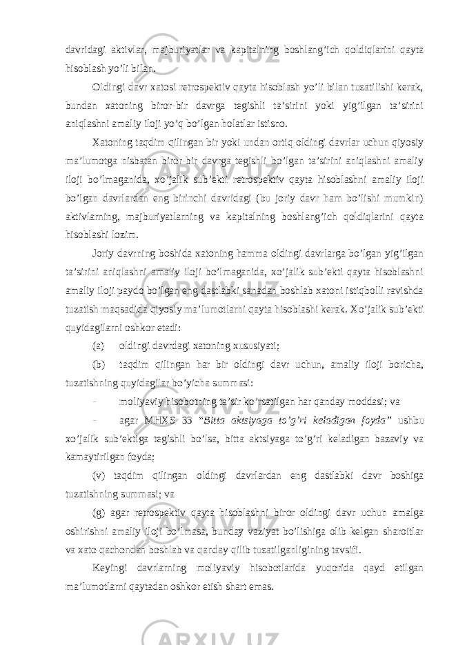 davridagi aktivlar, majburiyatlar va kapitalning boshlang’ich qoldiqlarini qayta hisoblash yo’li bilan. Oldingi davr xatosi retrospektiv qayta hisoblash yo’li bilan tuzatilishi kerak, bundan xatoning biror-bir davrga tegishli ta’sirini yoki yig’ilgan ta’sirini aniqlashni amaliy iloji yo’q bo’lgan holatlar istisno. Xatoning taqdim qilingan bir yoki undan ortiq oldingi davrlar uchun qiyosiy ma’lumotga nisbatan biror-bir davrga tegishli bo’lgan ta’sirini aniqlashni amaliy iloji bo’lmaganida, xo’jalik sub’ekti retrospektiv qayta hisoblashni amaliy iloji bo’lgan davrlardan eng birinchi davridagi (bu joriy davr ham bo’lishi mumkin) aktivlarning, majburiyatlarning va kapitalning boshlang’ich qoldiqlarini qayta hisoblashi lozim. Joriy davrning boshida xatoning hamma oldingi davrlarga bo’lgan yig’ilgan ta’sirini aniqlashni amaliy iloji bo’lmaganida, xo’jalik sub’ekti qayta hisoblashni amaliy iloji paydo bo’lgan eng dastlabki sanadan boshlab xatoni istiqbolli ravishda tuzatish maqsadida qiyosiy ma’lumotlarni qayta hisoblashi kerak. Xo’jalik sub’ekti quyidagilarni oshkor etadi: (a) oldingi davrdagi xatoning xususiyati; (b) taqdim qilingan har bir oldingi davr uchun, amaliy iloji boricha, tuzatishning quyidagilar bo’yicha summasi: - moliyaviy hisobotning ta’sir ko’rsatilgan har qanday moddasi; va - agar MHXS 33 “ Bitta aktsiyaga to’g’ri keladigan foyda” ushbu xo’jalik sub’ektiga tegishli bo’lsa, bitta aktsiyaga to’g’ri keladigan bazaviy va kamaytirilgan foyda; (v) taqdim qilingan oldingi davrlardan eng dastlabki davr boshiga tuzatishning summasi; va (g) agar retrospektiv qayta hisoblashni biror oldingi davr uchun amalga oshirishni amaliy iloji bo’lmasa, bunday vaziyat bo’lishiga olib kelgan sharoitlar va xato qachondan boshlab va qanday qilib tuzatilganligining tavsifi. Keyingi davrlarning moliyaviy hisobotlarida yuqorida qayd etilgan ma’lumotlarni qaytadan oshkor etish shart emas. 