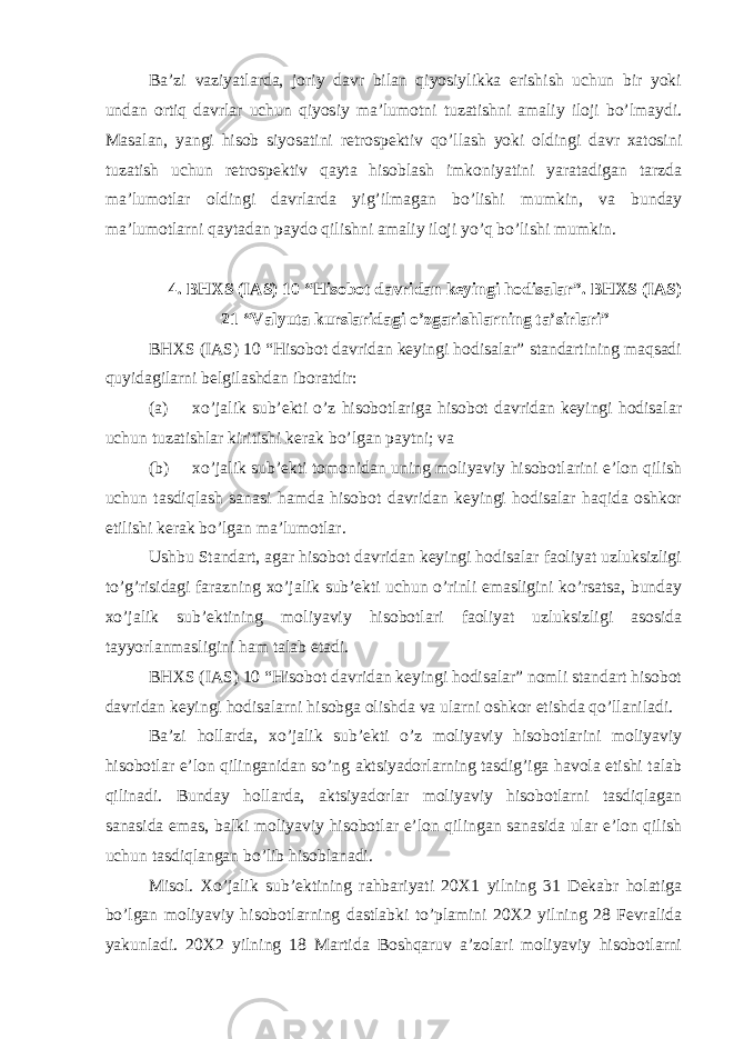 Ba’zi vaziyatlarda, joriy davr bilan qiyosiylikka erishish uchun bir yoki undan ortiq davrlar uchun qiyosiy ma’lumotni tuzatishni amaliy iloji bo’lmaydi. Masalan, yangi hisob siyosatini retrospektiv qo’llash yoki oldingi davr xatosini tuzatish uchun retrospektiv qayta hisoblash imkoniyatini yaratadigan tarzda ma’lumotlar oldingi davrlarda yig’ilmagan bo’lishi mumkin, va bunday ma’lumotlarni qaytadan paydo qilishni amaliy iloji yo’q bo’lishi mumkin. 4. BHXS (IAS) 10 “Hisobot davridan keyingi hodisalar”. BHXS (IAS) 21 “Valyuta kurslaridagi o’zgarishlarning ta’sirlari” BHXS (IAS) 10 “Hisobot davridan keyingi hodisalar” standartining maqsadi quyidagilarni belgilashdan iboratdir: (a) xo’jalik sub’ekti o’z hisobotlariga hisobot davridan keyingi hodisalar uchun tuzatishlar kiritishi kerak bo’lgan paytni; va (b) xo’jalik sub’ekti tomonidan uning moliyaviy hisobotlarini e’lon qilish uchun tasdiqlash sanasi hamda hisobot davridan keyingi hodisalar haqida oshkor etilishi kerak bo’lgan ma’lumotlar. Ushbu Standart, agar hisobot davridan keyingi hodisalar faoliyat uzluksizligi to’g’risidagi farazning xo’jalik sub’ekti uchun o’rinli emasligini ko’rsatsa, bunday xo’jalik sub’ektining moliyaviy hisobotlari faoliyat uzluksizligi asosida tayyorlanmasligini ham talab etadi. BHXS (IAS) 10 “Hisobot davridan keyingi hodisalar” nomli standart hisobot davridan keyingi hodisalarni hisobga olishda va ularni oshkor etishda qo’llaniladi. Ba’zi hollarda, xo’jalik sub’ekti o’z moliyaviy hisobotlarini moliyaviy hisobotlar e’lon qilinganidan so’ng aktsiyadorlarning tasdig’iga havola etishi talab qilinadi. Bunday hollarda, aktsiyadorlar moliyaviy hisobotlarni tasdiqlagan sanasida emas, balki moliyaviy hisobotlar e’lon qilingan sanasida ular e’lon qilish uchun tasdiqlangan bo’lib hisoblanadi. Misol. Xo’jalik sub’ektining rahbariyati 20X1 yilning 31 Dekabr holatiga bo’lgan moliyaviy hisobotlarning dastlabki to’plamini 20X2 yilning 28 Fevralida yakunladi. 20X2 yilning 18 Martida Boshqaruv a’zolari moliyaviy hisobotlarni 