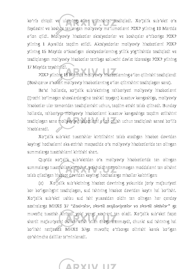 ko’rib chiqdi va ularning e’lon qilinishini tasdiqladi. Xo’jalik sub’ekti o’z foydasini va boshqa tanlangan moliyaviy ma’lumotlarni 20X2 yilning 19 Martida e’lon qildi. Moliyaviy hisobotlar aktsiyadorlar va boshqalar e’tiboriga 20X2 yilning 1 Aprelida taqdim etildi. Aktsiyadorlar moliyaviy hisobotlarni 20X2 yilning 15 Mayida o’tkazilgan aktsiyadorlarning yillik yig’ilishida tasdiqladi va tasdiqlangan moliyaviy hisobotlar tartibga soluvchi davlat idorasiga 20X2 yilning 17 Mayida topshirildi. 20X2 yilning 18 Martida moliyaviy hisobotlarning e’lon qilinishi tasdiqlandi (Boshqaruv a’zolari moliyaviy hisobotlarning e’lon qilinishini tasdiqlagan sana). Ba’zi hollarda, xo’jalik sub’ektining rahbariyati moliyaviy hisobotlarni (ijrochi bo’lmagan shaxslardangina tashkil topgan) kuzatuv kengashiga, moliyaviy hisobotlar ular tomonidan tasdiqlanishi uchun, taqdim etishi talab qilinadi. Bunday hollarda, rahbariyat moliyaviy hisobotlarni kuzatuv kengashiga taqdim etilishini tasdiqlagan sana moliyaviy hisobotlarni e’lon qilish uchun tasdiqlash sanasi bo’lib hisoblanadi. Xo’jalik sub’ekti tuzatishlar kiritilishini talab etadigan hisobot davridan keyingi hodisalarni aks ettirish maqsadida o’z moliyaviy hisobotlarida tan olingan summalarga tuzatishlarni kiritishi shart. Quyida xo’jalik sub’ektidan o’z moliyaviy hisobotlarida tan olingan summalarga tuzatishlar kiritishni, yoki oldin tan olinmagan moddalarni tan olishni talab qiladigan hisobot davridan keyingi hodisalarga misollar keltirilgan: (a) Xo’jalik sub’ektining hisobot davrining yakunida joriy majburiyati bor bo’lganligini tasdiqlagan, sud ishining hisobot davridan keyin hal bo’lishi. Xo’jalik sub’ekti ushbu sud ishi yuzasidan oldin tan olingan har qanday zaxiralarga MHXS 37 “ Zaxiralar, shartli majburiyatlar va shartli aktivlar” ga muvofiq tuzatish kiritadi yoki yangi zaxirani tan oladi. Xo’jalik sub’ekti faqat shartli majburiyatni oshkor etish bilan chegaralanmaydi, chunki sud ishining hal bo’lishi natijasida MHXS 37ga muvofiq e’tiborga olinishi kerak bo’lgan qo’shimcha dalillar ta’minlanadi. 