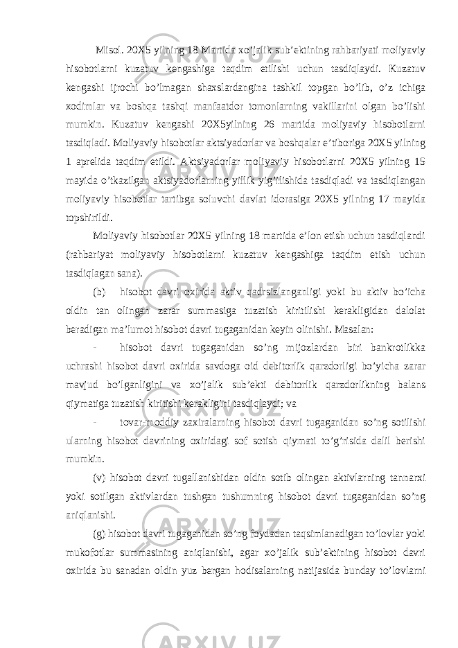  Misol. 20X5 yilning 18 Martida xo’jalik sub’ektining rahbariyati moliyaviy hisobotlarni kuzatuv kengashiga taqdim etilishi uchun tasdiqlaydi. Kuzatuv kengashi ijrochi bo’lmagan shaxslardangina tashkil topgan bo’lib, o’z ichiga xodimlar va boshqa tashqi manfaatdor tomonlarning vakillarini olgan bo’lishi mumkin. Kuzatuv kengashi 20X5yilning 26 martida moliyaviy hisobotlarni tasdiqladi. Moliyaviy hisobotlar aktsiyadorlar va boshqalar e’tiboriga 20X5 yilning 1 aprelida taqdim etildi. Aktsiyadorlar moliyaviy hisobotlarni 20X5 yilning 15 mayida o’tkazilgan aktsiyadorlarning yillik yig’ilishida tasdiqladi va tasdiqlangan moliyaviy hisobotlar tartibga soluvchi davlat idorasiga 20X5 yilning 17 mayida topshirildi. Moliyaviy hisobotlar 20X5 yilning 18 martida e’lon etish uchun tasdiqlandi (rahbariyat moliyaviy hisobotlarni kuzatuv kengashiga taqdim etish uchun tasdiqlagan sana). (b) hisobot davri oxirida aktiv qadrsizlanganligi yoki bu aktiv bo’icha oldin tan olingan zarar summasiga tuzatish kiritilishi kerakligidan dalolat beradigan ma’lumot hisobot davri tugaganidan keyin olinishi. Masalan: - hisobot davri tugaganidan so’ng mijozlardan biri bankrotlikka uchrashi hisobot davri oxirida savdoga oid debitorlik qarzdorligi bo’yicha zarar mavjud bo’lganligini va xo’jalik sub’ekti debitorlik qarzdorlikning balans qiymatiga tuzatish kiritishi kerakligini tasdiqlaydi; va - tovar-moddiy zaxiralarning hisobot davri tugaganidan so’ng sotilishi ularning hisobot davrining oxiridagi sof sotish qiymati to’g’risida dalil berishi mumkin. (v) hisobot davri tugallanishidan oldin sotib olingan aktivlarning tannarxi yoki sotilgan aktivlardan tushgan tushumning hisobot davri tugaganidan so’ng aniqlanishi. (g) hisobot davri tugaganidan so’ng foydadan taqsimlanadigan to’lovlar yoki mukofotlar summasining aniqlanishi, agar xo’jalik sub’ektining hisobot davri oxirida bu sanadan oldin yuz bergan hodisalarning natijasida bunday to’lovlarni 