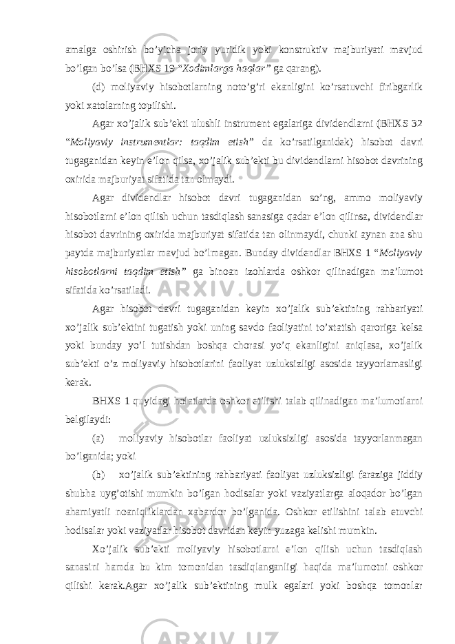 amalga oshirish bo’yicha joriy yuridik yoki konstruktiv majburiyati mavjud bo’lgan bo’lsa (BHXS 19 “ Xodimlarga haqlar” ga qarang). (d) moliyaviy hisobotlarning noto’g’ri ekanligini ko’rsatuvchi firibgarlik yoki xatolarning topilishi. Agar xo’jalik sub’ekti ulushli instrument egalariga dividendlarni (BHXS 32 “ Moliyaviy instrumentlar: taqdim etish” da ko’rsatilganidek) hisobot davri tugaganidan keyin e’lon qilsa, xo’jalik sub’ekti bu dividendlarni hisobot davrining oxirida majburiyat sifatida tan olmaydi. Agar dividendlar hisobot davri tugaganidan so’ng, ammo moliyaviy hisobotlarni e’lon qilish uchun tasdiqlash sanasiga qadar e’lon qilinsa, dividendlar hisobot davrining oxirida majburiyat sifatida tan olinmaydi, chunki aynan ana shu paytda majburiyatlar mavjud bo’lmagan. Bunday dividendlar BHXS 1 “ Moliyaviy hisobotlarni taqdim etish” ga binoan izohlarda oshkor qilinadigan ma’lumot sifatida ko’rsatiladi. Agar hisobot davri tugaganidan keyin xo’jalik sub’ektining rahbariyati xo’jalik sub’ektini tugatish yoki uning savdo faoliyatini to’xtatish qaroriga kelsa yoki bunday yo’l tutishdan boshqa chorasi yo’q ekanligini aniqlasa, xo’jalik sub’ekti o’z moliyaviy hisobotlarini faoliyat uzluksizligi asosida tayyorlamasligi kerak. BHXS 1 quyidagi holatlarda oshkor etilishi talab qilinadigan ma’lumotlarni belgilaydi: (a) moliyaviy hisobotlar faoliyat uzluksizligi asosida tayyorlanmagan bo’lganida; yoki (b) xo’jalik sub’ektining rahbariyati faoliyat uzluksizligi faraziga jiddiy shubha uyg’otishi mumkin bo’lgan hodisalar yoki vaziyatlarga aloqador bo’lgan ahamiyatli noaniqliklardan xabardor bo’lganida. Oshkor etilishini talab etuvchi hodisalar yoki vaziyatlar hisobot davridan keyin yuzaga kelishi mumkin. Xo’jalik sub’ekti moliyaviy hisobotlarni e’lon qilish uchun tasdiqlash sanasini hamda bu kim tomonidan tasdiqlanganligi haqida ma’lumotni oshkor qilishi kerak.Agar xo’jalik sub’ektining mulk egalari yoki boshqa tomonlar 