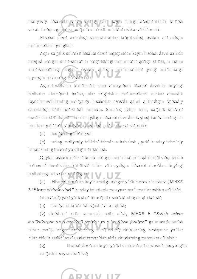 moliyaviy hisobotlar e’lon qilinganidan keyin ularga o’zgartirishlar kiritish vakolatlariga ega bo’lsa, xo’jalik sub’ekti bu faktni oshkor etishi kerak. Hisobot davri oxiridagi shart-sharoitlar to’g’risidagi oshkor qilinadigan ma’lumotlarni yangilash Agar xo’jalik sub’ekti hisobot davri tugaganidan keyin hisobot davri oxirida mavjud bo’lgan shart-sharoitlar to’g’risidagi ma’lumotni qo’lga kiritsa, u ushbu shart-sharoitlarga tegishli oshkor qilingan ma’lumotlarni yangi ma’lumotga tayangan holda o’zgartirishi kerak. Agar tuzatishlar kiritilishini talab etmaydigan hisobot davridan keyingi hodisalar ahamiyatli bo’lsa, ular to’g’risida ma’lumotlarni oshkor etmaslik foydalanuvchilarning moliyaviy hisobotlar asosida qabul qilinadigan iqtisodiy qarorlariga ta’sir ko’rsatishi mumkin. Shuning uchun ham, xo’jalik sub’ekti tuzatishlar kiritilishini talab etmaydigan hisobot davridan keyingi hodisalarning har bir ahamiyatli toifasi bo’yicha quyidagilarni oshkor etishi kerak: (a) hodisaning tabiati; va (b) uning moliyaviy ta’sirini tahminan baholash , yoki bunday tahminiy baholashning imkoni yo’qligini ta’kidlash. Quyida oshkor etilishi kerak bo’lgan ma’lumotlar taqdim etilishiga sabab bo’luvchi tuzatishlar kiritilishi talab etilmaydigan hisobot davridan keyingi hodisalarga misollar keltirilgan: (a) Hisobot davridan keyin amalga oshgan yirik biznes birlashuvi (MHXS 3 “ Biznes birlashuvlari” bunday holatlarda muayyan ma’lumotlar oshkor etilishini talab etadi) yoki yirik sho’’ba xo’jalik sub’ektining chiqib ketishi; (b) faoliyatni to’xtatish rejasini e’lon qilish; (v) aktivlarni katta summada sotib olish, MHXS 5 “ Sotish uchun mo’ljallangan uzoq muddatli aktivlar va to’xtatilgan faoliyat” ga muvofiq sotish uchun mo’ljallangan aktivlarning tasniflanishi, aktivlarning boshqacha yo’llar bilan chiqib ketishi yoki davlat tomonidan yirik aktivlarning musodara qilinishi; (g) hisobot davridan keyin yirik ishlab chiqarish zavodining yong’in natijasida vayron bo’lishi; 