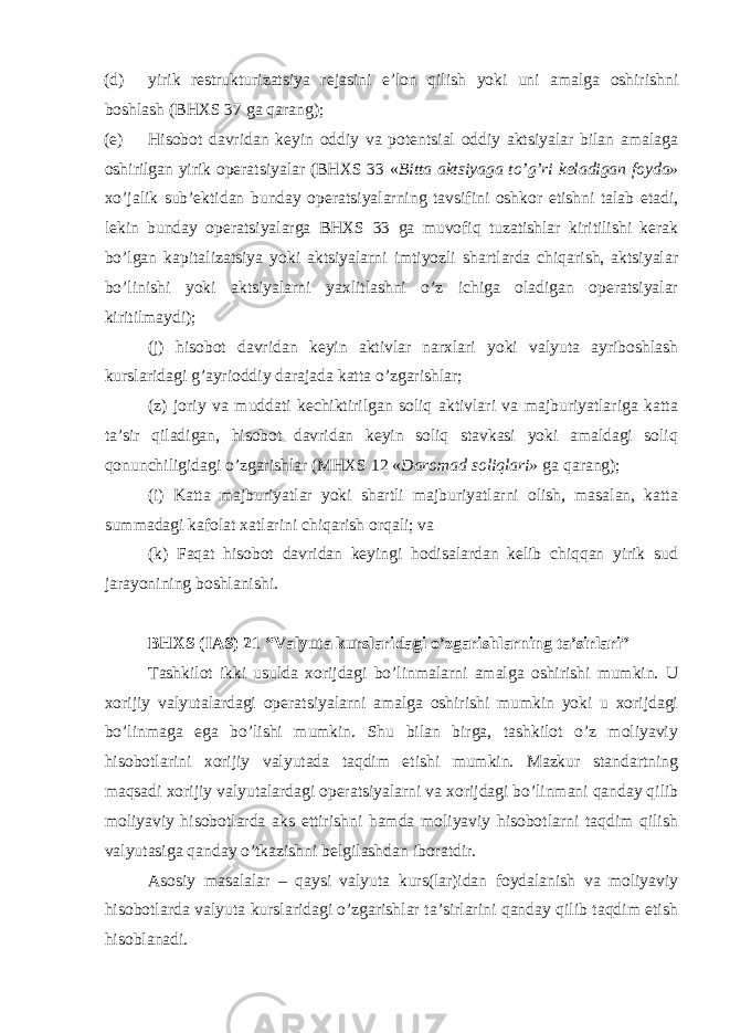 (d) yirik restrukturizatsiya rejasini e’lon qilish yoki uni amalga oshirishni boshlash (BHXS 37 ga qarang); (e) Hisobot davridan keyin oddiy va potentsial oddiy aktsiyalar bilan amalaga oshirilgan yirik operatsiyalar (BHXS 33 « Bitta aktsiyaga to’g’ri keladigan foyda» xo’jalik sub’ektidan bunday operatsiyalarning tavsifini oshkor etishni talab etadi, lekin bunday operatsiyalarga BHXS 33 ga muvofiq tuzatishlar kiritilishi kerak bo’lgan kapitalizatsiya yoki aktsiyalarni imtiyozli shartlarda chiqarish, aktsiyalar bo’linishi yoki aktsiyalarni yaxlitlashni o’z ichiga oladigan operatsiyalar kiritilmaydi); (j) hisobot davridan keyin aktivlar narxlari yoki valyuta ayriboshlash kurslaridagi g’ayrioddiy darajada katta o’zgarishlar; (z) joriy va muddati kechiktirilgan soliq aktivlari va majburiyatlariga katta ta’sir qiladigan, hisobot davridan keyin soliq stavkasi yoki amaldagi soliq qonunchiligidagi o’zgarishlar (MHXS 12 « Daromad soliqlari» ga qarang); (i) Katta majburiyatlar yoki shartli majburiyatlarni olish, masalan, katta summadagi kafolat xatlarini chiqarish orqali; va (k) Faqat hisobot davridan keyingi hodisalardan kelib chiqqan yirik sud jarayonining boshlanishi. BHXS (IAS) 21 “Valyuta kurslaridagi o’zgarishlarning ta’sirlari” Tashkilot ikki usulda xorijdagi bo’linmalarni amalga oshirishi mumkin. U xorijiy valyutalardagi operatsiyalarni amalga oshirishi mumkin yoki u xorijdagi bo’linmaga ega bo’lishi mumkin. Shu bilan birga, tashkilot o’z moliyaviy hisobotlarini xorijiy valyutada taqdim etishi mumkin. Mazkur standartning maqsadi xorijiy valyutalardagi operatsiyalarni va xorijdagi bo’linmani qanday qilib moliyaviy hisobotlarda aks ettirishni hamda moliyaviy hisobotlarni taqdim qilish valyutasiga qanday o’tkazishni belgilashdan iboratdir. Asosiy masalalar – qaysi valyuta kurs(lar)idan foydalanish va moliyaviy hisobotlarda valyuta kurslaridagi o’zgarishlar ta’sirlarini qanday qilib taqdim etish hisoblanadi. 