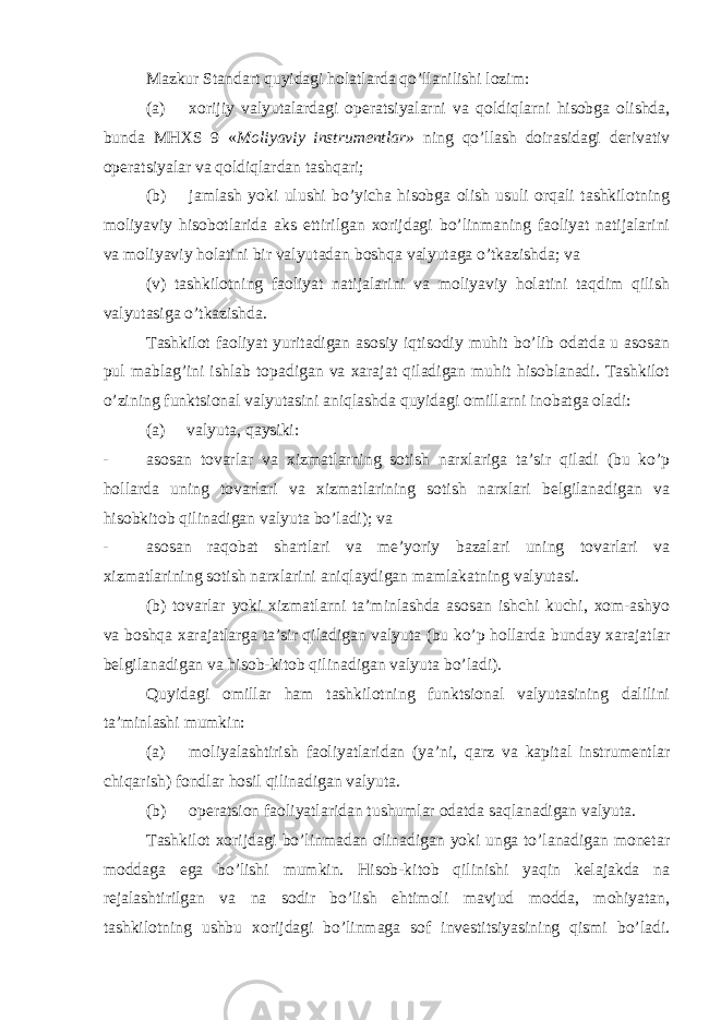 Mazkur Standart quyidagi holatlarda qo’llanilishi lozim: (a) xorijiy valyutalardagi operatsiyalarni va qoldiqlarni hisobga olishda, bunda MHXS 9 « Moliyaviy instrumentlar» ning qo’llash doirasidagi derivativ operatsiyalar va qoldiqlardan tashqari; (b) jamlash yoki ulushi bo’yicha hisobga olish usuli orqali tashkilotning moliyaviy hisobotlarida aks ettirilgan xorijdagi bo’linmaning faoliyat natijalarini va moliyaviy holatini bir valyutadan boshqa valyutaga o’tkazishda; va (v) tashkilotning faoliyat natijalarini va moliyaviy holatini taqdim qilish valyutasiga o’tkazishda. Tashkilot faoliyat yuritadigan asosiy iqtisodiy muhit bo’lib odatda u asosan pul mablag’ini ishlab topadigan va xarajat qiladigan muhit hisoblanadi. Tashkilot o’zining funktsional valyutasini aniqlashda quyidagi omillarni inobatga oladi: (a) valyuta, qaysiki: - asosan tovarlar va xizmatlarning sotish narxlariga ta’sir qiladi (bu ko’p hollarda uning tovarlari va xizmatlarining sotish narxlari belgilanadigan va hisobkitob qilinadigan valyuta bo’ladi); va - asosan raqobat shartlari va me’yoriy bazalari uning tovarlari va xizmatlarining sotish narxlarini aniqlaydigan mamlakatning valyutasi. (b) tovarlar yoki xizmatlarni ta’minlashda asosan ishchi kuchi, xom-ashyo va boshqa xarajatlarga ta’sir qiladigan valyuta (bu ko’p hollarda bunday xarajatlar belgilanadigan va hisob-kitob qilinadigan valyuta bo’ladi). Quyidagi omillar ham tashkilotning funktsional valyutasining dalilini ta’minlashi mumkin: (a) moliyalashtirish faoliyatlaridan (ya’ni, qarz va kapital instrumentlar chiqarish) fondlar hosil qilinadigan valyuta. (b) operatsion faoliyatlaridan tushumlar odatda saqlanadigan valyuta. Tashkilot xorijdagi bo’linmadan olinadigan yoki unga to’lanadigan monetar moddaga ega bo’lishi mumkin. Hisob-kitob qilinishi yaqin kelajakda na rejalashtirilgan va na sodir bo’lish ehtimoli mavjud modda, mohiyatan, tashkilotning ushbu xorijdagi bo’linmaga sof investitsiyasining qismi bo’ladi. 