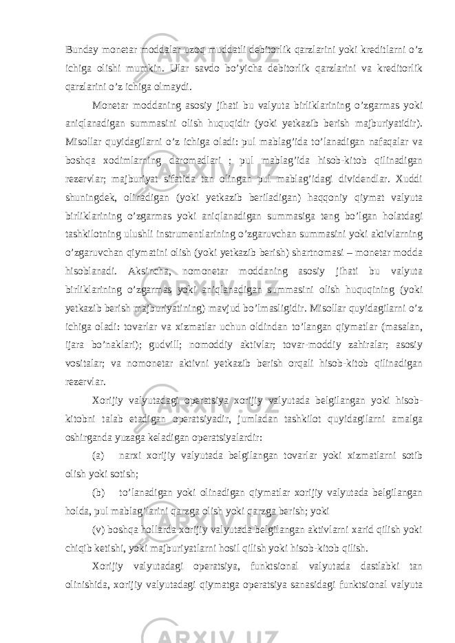 Bunday monetar moddalar uzoq muddatli debitorlik qarzlarini yoki kreditlarni o’z ichiga olishi mumkin. Ular savdo bo’yicha debitorlik qarzlarini va kreditorlik qarzlarini o’z ichiga olmaydi. Monetar moddaning asosiy jihati bu valyuta birliklarining o’zgarmas yoki aniqlanadigan summasini olish huquqidir (yoki yetkazib berish majburiyatidir). Misollar quyidagilarni o’z ichiga oladi: pul mablag’ida to’lanadigan nafaqalar va boshqa xodimlarning daromadlari ; pul mablag’ida hisob-kitob qilinadigan rezervlar; majburiyat sifatida tan olingan pul mablag’idagi dividendlar. Xuddi shuningdek, olinadigan (yoki yetkazib beriladigan) haqqoniy qiymat valyuta birliklarining o’zgarmas yoki aniqlanadigan summasiga teng bo’lgan holatdagi tashkilotning ulushli instrumentlarining o’zgaruvchan summasini yoki aktivlarning o’zgaruvchan qiymatini olish (yoki yetkazib berish) shartnomasi – monetar modda hisoblanadi. Aksincha, nomonetar moddaning asosiy jihati bu valyuta birliklarining o’zgarmas yoki aniqlanadigan summasini olish huquqining (yoki yetkazib berish majburiyatining) mavjud bo’lmasligidir. Misollar quyidagilarni o’z ichiga oladi: tovarlar va xizmatlar uchun oldindan to’langan qiymatlar (masalan, ijara bo’naklari); gudvill; nomoddiy aktivlar; tovar-moddiy zahiralar; asosiy vositalar; va nomonetar aktivni yetkazib berish orqali hisob-kitob qilinadigan rezervlar. Xorijiy valyutadagi operatsiya xorijiy valyutada belgilangan yoki hisob- kitobni talab etadigan operatsiyadir, jumladan tashkilot quyidagilarni amalga oshirganda yuzaga keladigan operatsiyalardir: (a) narxi xorijiy valyutada belgilangan tovarlar yoki xizmatlarni sotib olish yoki sotish; (b) to’lanadigan yoki olinadigan qiymatlar xorijiy valyutada belgilangan holda, pul mablag’larini qarzga olish yoki qarzga berish; yoki (v) boshqa hollarda xorijiy valyutada belgilangan aktivlarni xarid qilish yoki chiqib ketishi, yoki majburiyatlarni hosil qilish yoki hisob-kitob qilish. Xorijiy valyutadagi operatsiya, funktsional valyutada dastlabki tan olinishida, xorijiy valyutadagi qiymatga operatsiya sanasidagi funktsional valyuta 