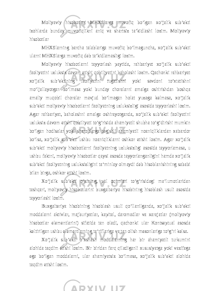 Moliyaviy hisobotlari MHXSlarga muvofiq bo’lgan xo’jalik sub’ekti izohlarda bunday muvofiqlikni aniq va shartsiz ta’kidlashi lozim. Moliyaviy hisobotlar MHXSlarning barcha talablariga muvofiq bo’lmaguncha, xo’jalik sub’ekti ularni MHXSlarga muvofiq deb ta’kidlamasligi lozim. Moliyaviy hisobotlarni tayyorlash paytida, rahbariyat xo’jalik sub’ekti faoliyatini uzluksiz davom etishi qobiliyatini baholashi lozim. Qachonki rahbariyat xo’jalik sub’ektining faoliyatini tugatishni yoki savdoni to’xtatishni mo’ljallayotgan bo’lmasa yoki bunday choralarni amalga oshirishdan boshqa amaliy muqobil choralar mavjud bo’lmagan holat yuzaga kelmasa, xo’jalik sub’ekti moliyaviy hisobotlarni faoliyatning uzluksizligi asosida tayyorlashi lozim. Agar rahbariyat, baholashni amalga oshirayotganda, xo’jalik sub’ekti faoliyatini uzluksiz davom etishi qobiliyati to’g’risida ahamiyatli shubha to’g’dirishi mumkin bo’lgan hodisalar yoki sharoitlarga tegishli ahamiyatli noaniqliklardan xabardor bo’lsa, xo’jalik sub’ekti ushbu noaniqliklarni oshkor etishi lozim. Agar xo’jalik sub’ekti moliyaviy hisobotlarni faoliyatning uzluksizligi asosida tayyorlamasa, u ushbu faktni, moliyaviy hisobotlar qaysi asosda tayyorlanganligini hamda xo’jalik sub’ekti faoliyatning uzluksizligini ta’minlay olmaydi deb hisoblanishining sababi bilan birga, oshkor etishi lozim. Xo’jalik sub’ekti o’zining, pul oqimlari to’g’risidagi ma’lumotlaridan tashqari, moliyaviy hisobotlarini buxgalteriya hisobining hisoblash usuli asosida tayyorlashi lozim. Buxgalteriya hisobining hisoblash usuli qo’llanilganda, xo’jalik sub’ekti moddalarni aktivlar, majburiyatlar, kapital, daromadlar va xarajatlar (moliyaviy hisobotlar elementlarini) sifatida tan oladi, qachonki ular Kontseptual asosda keltirilgan ushbu elementlarning ta’riflariga va tan olish mezonlariga to’g’ri kelsa. Xo’jalik sub’ekti o’xshash moddalarning har bir ahamiyatli turkumini alohida taqdim etishi lozim. Bir biridan farq qiladiganli xususiyatga yoki vazifaga ega bo’lgan moddalarni, ular ahamiyatsiz bo’lmasa, xo’jalik sub’ekti alohida taqdim etishi lozim. 