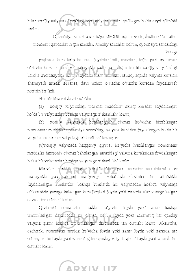 bilan xorijiy valyuta o’rtasidagi spot valyuta kursini qo’llagan holda qayd qilinishi lozim. Operatsiya sanasi operatsiya MHXSlarga muvofiq dastlabki tan olish mezonini qanoatlantirgan sanadir. Amaliy sabablar uchun, operatsiya sanasidagi kursga yaqinroq kurs ko’p hollarda foydalaniladi, masalan, hafta yoki oy uchun o’rtacha kurs ushbu davr mobaynida sodir bo’ladigan har bir xorijiy valyutadagi barcha operatsiyalar uchun foydalanilishi mumkin. Biroq, agarda valyuta kurslari ahamiyatli tarzda tebransa, davr uchun o’rtacha o’rtacha kursdan foydalanish noo’rin bo’ladi. Har bir hisobot davri oxirida: (a) xorijiy valyutadagi monetar moddalar oxirgi kursdan foydalangan holda bir valyutadan boshqa valyutaga o’tkazilishi lozim; (b) xorijiy valyutada boshlang’ich qiymat bo’yicha hisoblangan nomonetar moddalar operatsiya sanasidagi valyuta kursidan foydalangan holda bir valyutadan boshqa valyutaga o’tkazilishi lozim; va (v)xorijiy valyutada haqqoniy qiymat bo’yicha hisoblangan nomonetar moddalar haqqoniy qiymat baholangan sanasidagi valyuta kurslaridan foydalangan holda bir valyutadan boshqa valyutaga o’tkazilishi lozim. Monetar moddalarning hisob-kitobidan yoki monetar moddalarni davr mobaynida yoki oldingi moliyaviy hisobotlarda dastlabki tan olinishida foydalanilgan kurslardan boshqa kurslarda bir valyutadan boshqa valyutaga o’tkazishda yuzaga keladigan kurs farqlari foyda yoki zararda ular yuzaga kelgan davrda tan olinishi lozim. Qachonki nomonetar modda bo’yicha foyda yoki zarar boshqa umumlashgan daromadda tan olinsa, ushbu foyda yoki zararning har qanday valyuta qismi boshqa umumlashgan daromadda tan olinishi lozim. Aksincha, qachonki nomonetar modda bo’yicha foyda yoki zarar foyda yoki zararda tan olinsa, ushbu foyda yoki zararning har qanday valyuta qismi foyda yoki zararda tan olinishi lozim. 