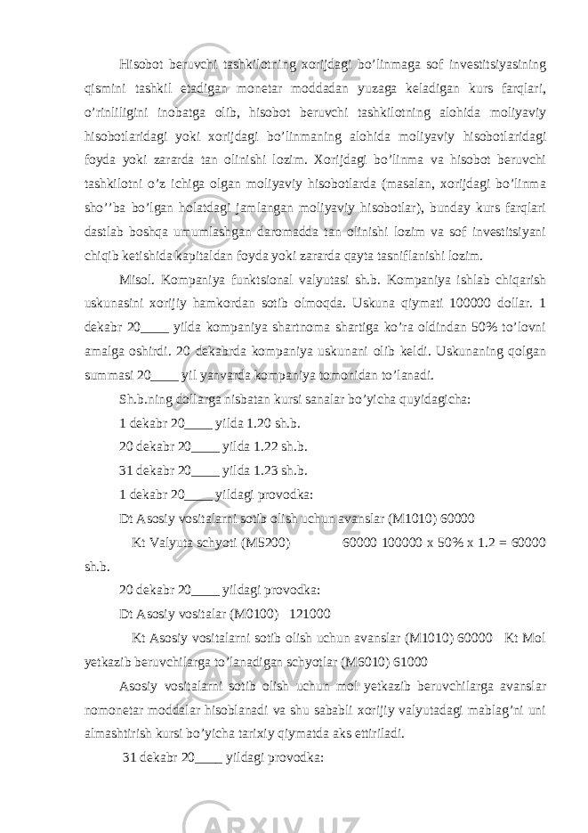 Hisobot beruvchi tashkilotning xorijdagi bo’linmaga sof investitsiyasining qismini tashkil etadigan monetar moddadan yuzaga keladigan kurs farqlari, o’rinliligini inobatga olib, hisobot beruvchi tashkilotning alohida moliyaviy hisobotlaridagi yoki xorijdagi bo’linmaning alohida moliyaviy hisobotlaridagi foyda yoki zararda tan olinishi lozim. Xorijdagi bo’linma va hisobot beruvchi tashkilotni o’z ichiga olgan moliyaviy hisobotlarda (masalan, xorijdagi bo’linma sho’’ba bo’lgan holatdagi jamlangan moliyaviy hisobotlar), bunday kurs farqlari dastlab boshqa umumlashgan daromadda tan olinishi lozim va sof investitsiyani chiqib ketishida kapitaldan foyda yoki zararda qayta tasniflanishi lozim. Misol. Kompaniya funktsional valyutasi sh.b. Kompaniya ishlab chiqarish uskunasini xorijiy hamkordan sotib olmoqda. Uskuna qiymati 100000 dollar. 1 dekabr 20____ yilda kompaniya shartnoma shartiga ko’ra oldindan 50% to’lovni amalga oshirdi. 20 dekabrda kompaniya uskunani olib keldi. Uskunaning qolgan summasi 20____ yil yanvarda kompaniya tomonidan to’lanadi. Sh.b.ning dollarga nisbatan kursi sanalar bo’yicha quyidagicha: 1 dekabr 20____ yilda 1.20 sh.b. 20 dekabr 20____ yilda 1.22 sh.b. 31 dekabr 20____ yilda 1.23 sh.b. 1 dekabr 20____ yildagi provodka: Dt Asosiy vositalarni sotib olish uchun avanslar (M1010) 60000 Kt Valyuta schyoti (M5200) 60000 100000 x 50% x 1.2 = 60000 sh.b. 20 dekabr 20____ yildagi provodka: Dt Asosiy vositalar (M0100) 121000 Kt Asosiy vositalarni sotib olish uchun avanslar (M1010) 60000 Kt Mol yetkazib beruvchilarga to’lanadigan schyotlar (M6010) 61000 Asosiy vositalarni sotib olish uchun mol yetkazib beruvchilarga avanslar nomonetar moddalar hisoblanadi va shu sababli xorijiy valyutadagi mablag’ni uni almashtirish kursi bo’yicha tarixiy qiymatda aks ettiriladi. 31 dekabr 20____ yildagi provodka: 