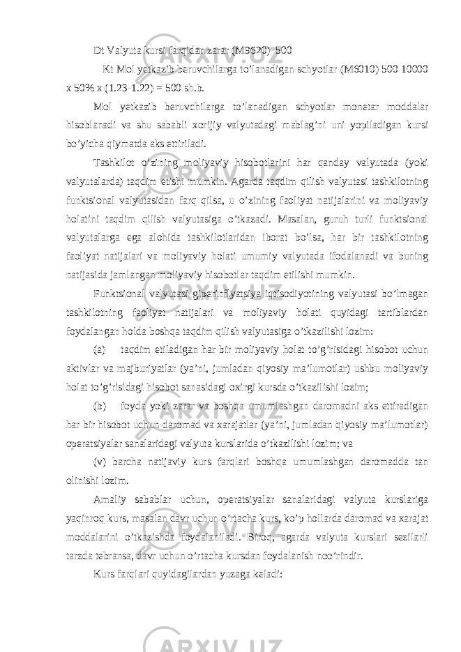 Dt Valyuta kursi farqidan zarar (M9620) 500 Kt Mol yetkazib beruvchilarga to’lanadigan schyotlar (M6010) 500 10000 x 50% x (1.23-1.22) = 500 sh.b. Mol yetkazib beruvchilarga to’lanadigan schyotlar monetar moddalar hisoblanadi va shu sababli xorijiy valyutadagi mablag’ni uni yopiladigan kursi bo’yicha qiymatda aks ettiriladi. Tashkilot o’zining moliyaviy hisobotlarini har qanday valyutada (yoki valyutalarda) taqdim etishi mumkin. Agarda taqdim qilish valyutasi tashkilotning funktsional valyutasidan farq qilsa, u o’zining faoliyat natijalarini va moliyaviy holatini taqdim qilish valyutasiga o’tkazadi. Masalan, guruh turli funktsional valyutalarga ega alohida tashkilotlaridan iborat bo’lsa, har bir tashkilotning faoliyat natijalari va moliyaviy holati umumiy valyutada ifodalanadi va buning natijasida jamlangan moliyaviy hisobotlar taqdim etilishi mumkin. Funktsional valyutasi giperinflyatsiya iqtisodiyotining valyutasi bo’lmagan tashkilotning faoliyat natijalari va moliyaviy holati quyidagi tartiblardan foydalangan holda boshqa taqdim qilish valyutasiga o’tkazilishi lozim: (a) taqdim etiladigan har bir moliyaviy holat to’g’risidagi hisobot uchun aktivlar va majburiyatlar (ya’ni, jumladan qiyosiy ma’lumotlar) ushbu moliyaviy holat to’g’risidagi hisobot sanasidagi oxirgi kursda o’tkazilishi lozim; (b) foyda yoki zarar va boshqa umumlashgan daromadni aks ettiradigan har bir hisobot uchun daromad va xarajatlar (ya’ni, jumladan qiyosiy ma’lumotlar) operatsiyalar sanalaridagi valyuta kurslarida o’tkazilishi lozim; va (v) barcha natijaviy kurs farqlari boshqa umumlashgan daromadda tan olinishi lozim. Amaliy sabablar uchun, operatsiyalar sanalaridagi valyuta kurslariga yaqinroq kurs, masalan davr uchun o’rtacha kurs, ko’p hollarda daromad va xarajat moddalarini o’tkazishda foydalaniladi. Biroq, agarda valyuta kurslari sezilarli tarzda tebransa, davr uchun o’rtacha kursdan foydalanish noo’rindir. Kurs farqlari quyidagilardan yuzaga keladi: 