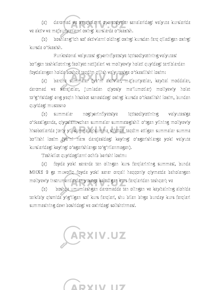 (a) daromad va xarajatlarni operatsiyalar sanalaridagi valyuta kurslarida va aktiv va majburiyatlarni oxirgi kurslarda o’tkazish. (b) boshlang’ich sof aktivlarni oldingi oxirgi kursdan farq qiladigan oxirgi kursda o’tkazish. Funktsional valyutasi giperinflyatsiya iqtisodiyotining valyutasi bo’lgan tashkilotning faoliyat natijalari va moliyaviy holati quyidagi tartiblardan foydalangan holda boshqa taqdim qilish valyutasiga o’tkazilishi lozim: (a) barcha summalar (ya’ni aktivlar, majburiyatlar, kapital moddalar, daromad va xarajatlar, jumladan qiyosiy ma’lumotlar) moliyaviy holat to’g’risidagi eng yaqin hisobot sanasidagi oxirgi kursda o’tkazilishi lozim, bundan quyidagi mustasno (b) summalar nogiperinflyatsiya iqtisodiyotining valyutasiga o’tkazilganda, qiyoslanuvchan summalar summategishli o’tgan yilning moliyaviy hisobotlarida joriy yil summalarisumma sifatida taqdim etilgan summalar summa bo’lishi lozim (ya’ni narx darajasidagi keyingi o’zgarishlarga yoki valyuta kurslaridagi keyingi o’zgarishlarga to’g’rilanmagan). Tashkilot quyidagilarni ochib berishi lozim: (a) foyda yoki zararda tan olingan kurs farqlarining summasi, bunda MHXS 9 ga muvofiq foyda yoki zarar orqali haqqoniy qiymatda baholangan moliyaviy instrumentlardan yuzaga keladigan kurs farqlaridan tashqari; va (b) boshqa umumlashgan daromadda tan olingan va kapitalning alohida tarkibiy qismida yig’ilgan sof kurs farqlari, shu bilan birga bunday kurs farqlari summasining davr boshidagi va oxiridagi solishtirmasi. 