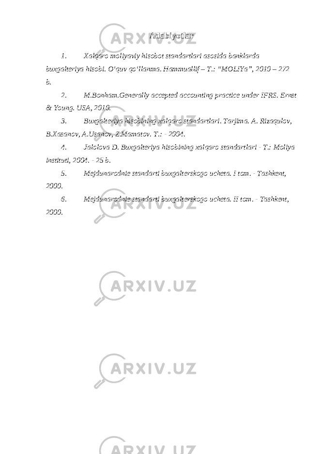 Adabiyotlar 1. Xalqaro moliyaviy hisobot standartlari asosida banklarda buxgalteriya hisobi. O‘quv qo‘llanma. Hammuallif – T.: “MOLIYa”, 2010 – 272 b. 2. M.Bonham.Generally accepted accounting practice under IFRS. Ernst & Young. USA, 2010. 3. Buxgalteriya hisobining xalqaro standartlari. Tarjima. A. Rizaqulov, B.Xasanov, A.Usanov, Z.Mamatov. T.: - 2004. 4. Jalolova D. Buxgalteriya hisobining xalqaro standartlari - T.: Moliya instituti, 2004. - 25 b. 5. Mejdunarodnie standarti buxgalterskogo ucheta. I tom. - Tashkent, 2000. 6. Mejdunarodnie standarti buxgalterskogo ucheta. II tom. - Tashkent, 2000. 