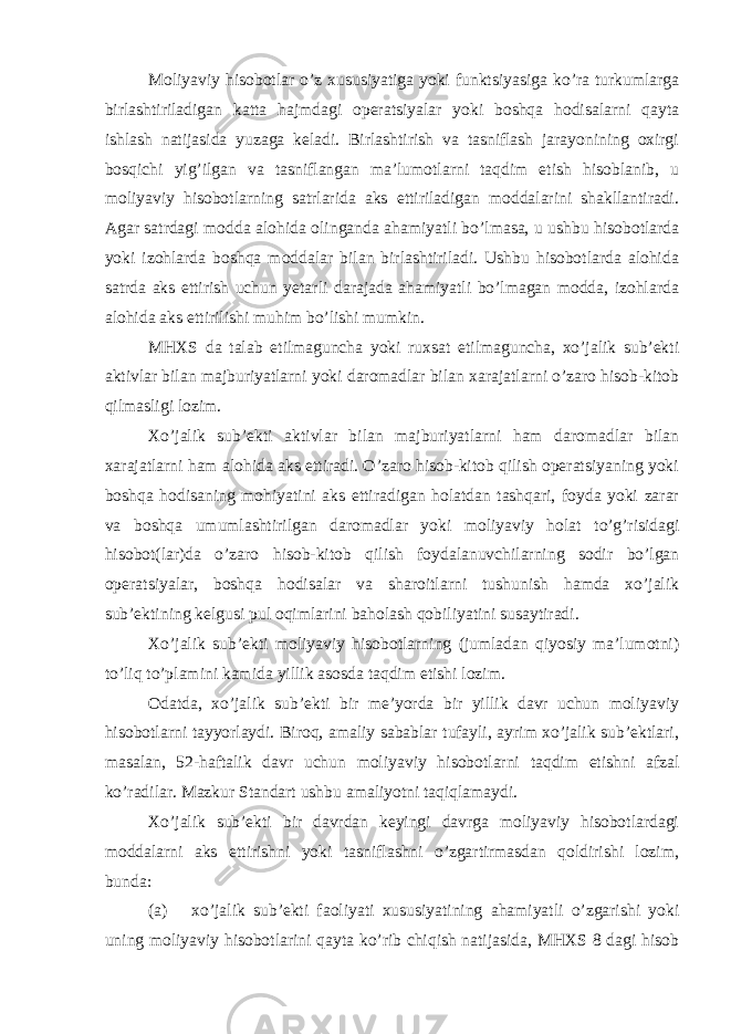 Moliyaviy hisobotlar o’z xususiyatiga yoki funktsiyasiga ko’ra turkumlarga birlashtiriladigan katta hajmdagi operatsiyalar yoki boshqa hodisalarni qayta ishlash natijasida yuzaga keladi. Birlashtirish va tasniflash jarayonining oxirgi bosqichi yig’ilgan va tasniflangan ma’lumotlarni taqdim etish hisoblanib, u moliyaviy hisobotlarning satrlarida aks ettiriladigan moddalarini shakllantiradi. Agar satrdagi modda alohida olinganda ahamiyatli bo’lmasa, u ushbu hisobotlarda yoki izohlarda boshqa moddalar bilan birlashtiriladi. Ushbu hisobotlarda alohida satrda aks ettirish uchun yetarli darajada ahamiyatli bo’lmagan modda, izohlarda alohida aks ettirilishi muhim bo’lishi mumkin. MHXS da talab etilmaguncha yoki ruxsat etilmaguncha, xo’jalik sub’ekti aktivlar bilan majburiyatlarni yoki daromadlar bilan xarajatlarni o’zaro hisob-kitob qilmasligi lozim. Xo’jalik sub’ekti aktivlar bilan majburiyatlarni ham daromadlar bilan xarajatlarni ham alohida aks ettiradi. O’zaro hisob-kitob qilish operatsiyaning yoki boshqa hodisaning mohiyatini aks ettiradigan holatdan tashqari, foyda yoki zarar va boshqa umumlashtirilgan daromadlar yoki moliyaviy holat to’g’risidagi hisobot(lar)da o’zaro hisob-kitob qilish foydalanuvchilarning sodir bo’lgan operatsiyalar, boshqa hodisalar va sharoitlarni tushunish hamda xo’jalik sub’ektining kelgusi pul oqimlarini baholash qobiliyatini susaytiradi. Xo’jalik sub’ekti moliyaviy hisobotlarning (jumladan qiyosiy ma’lumotni) to’liq to’plamini kamida yillik asosda taqdim etishi lozim. Odatda, xo’jalik sub’ekti bir me’yorda bir yillik davr uchun moliyaviy hisobotlarni tayyorlaydi. Biroq, amaliy sabablar tufayli, ayrim xo’jalik sub’ektlari, masalan, 52-haftalik davr uchun moliyaviy hisobotlarni taqdim etishni afzal ko’radilar. Mazkur Standart ushbu amaliyotni taqiqlamaydi. Xo’jalik sub’ekti bir davrdan keyingi davrga moliyaviy hisobotlardagi moddalarni aks ettirishni yoki tasniflashni o’zgartirmasdan qoldirishi lozim, bunda: (a) xo’jalik sub’ekti faoliyati xususiyatining ahamiyatli o’zgarishi yoki uning moliyaviy hisobotlarini qayta ko’rib chiqish natijasida, MHXS 8 dagi hisob 