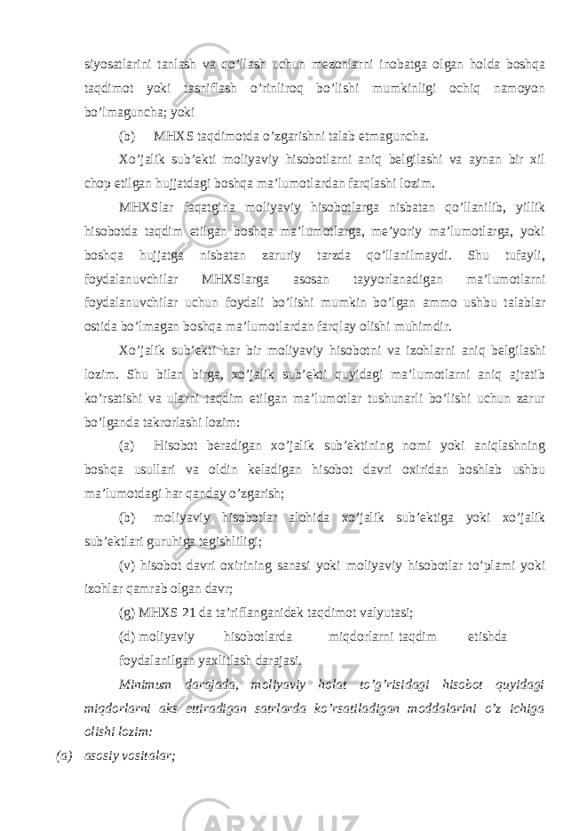 siyosatlarini tanlash va qo’llash uchun mezonlarni inobatga olgan holda boshqa taqdimot yoki tasniflash o’rinliroq bo’lishi mumkinligi ochiq namoyon bo’lmaguncha; yoki (b) MHXS taqdimotda o’zgarishni talab etmaguncha. Xo’jalik sub’ekti moliyaviy hisobotlarni aniq belgilashi va aynan bir xil chop etilgan hujjatdagi boshqa ma’lumotlardan farqlashi lozim. MHXSlar faqatgina moliyaviy hisobotlarga nisbatan qo’llanilib, yillik hisobotda taqdim etilgan boshqa ma’lumotlarga, me’yoriy ma’lumotlarga, yoki boshqa hujjatga nisbatan zaruriy tarzda qo’llanilmaydi. Shu tufayli, foydalanuvchilar MHXSlarga asosan tayyorlanadigan ma’lumotlarni foydalanuvchilar uchun foydali bo’lishi mumkin bo’lgan ammo ushbu talablar ostida bo’lmagan boshqa ma’lumotlardan farqlay olishi muhimdir. Xo’jalik sub’ekti har bir moliyaviy hisobotni va izohlarni aniq belgilashi lozim. Shu bilan birga, xo’jalik sub’ekti quyidagi ma’lumotlarni aniq ajratib ko’rsatishi va ularni taqdim etilgan ma’lumotlar tushunarli bo’lishi uchun zarur bo’lganda takrorlashi lozim: (a) Hisobot beradigan xo’jalik sub’ektining nomi yoki aniqlashning boshqa usullari va oldin keladigan hisobot davri oxiridan boshlab ushbu ma’lumotdagi har qanday o’zgarish; (b) moliyaviy hisobotlar alohida xo’jalik sub’ektiga yoki xo’jalik sub’ektlari guruhiga tegishliligi; (v) hisobot davri oxirining sanasi yoki moliyaviy hisobotlar to’plami yoki izohlar qamrab olgan davr; (g) MHXS 21 da ta’riflanganidek taqdimot valyutasi; (d) moliyaviy hisobotlarda miqdorlarni taqdim etishda foydalanilgan yaxlitlash darajasi. Minimum darajada, moliyaviy holat to’g’risidagi hisobot quyidagi miqdorlarni aks ettiradigan satrlarda ko’rsatiladigan moddalarini o’z ichiga olishi lozim: (a) asosiy vositalar; 