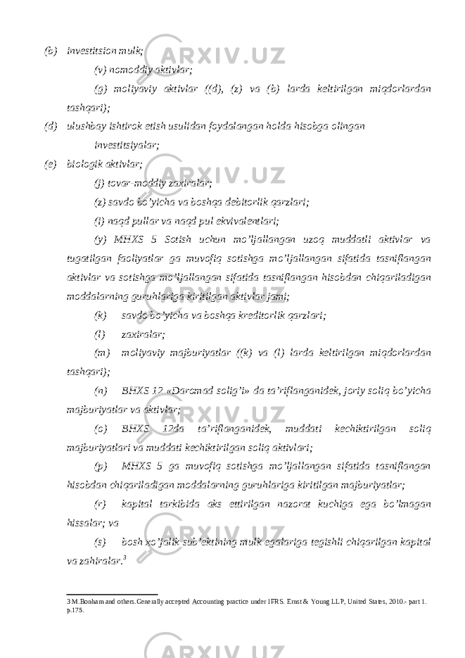 (b) investitsion mulk; (v) nomoddiy aktivlar; (g) moliyaviy aktivlar ((d), (z) va (b) larda keltirilgan miqdorlardan tashqari); (d) ulushbay ishtirok etish usulidan foydalangan holda hisobga olingan investitsiyalar; (e) biologik aktivlar; (j) tovar-moddiy zaxiralar; (z) savdo bo’yicha va boshqa debitorlik qarzlari; (i) naqd pullar va naqd pul ekvivalentlari; (y) MHXS 5 Sotish uchun mo’ljallangan uzoq muddatli aktivlar va tugatilgan faoliyatlar ga muvofiq sotishga mo’ljallangan sifatida tasniflangan aktivlar va sotishga mo’ljallangan sifatida tasniflangan hisobdan chiqariladigan moddalarning guruhlariga kiritilgan aktivlar jami; (k) savdo bo’yicha va boshqa kreditorlik qarzlari; (l) zaxiralar; (m) moliyaviy majburiyatlar ((k) va (l) larda keltirilgan miqdorlardan tashqari); (n) BHXS 12 «Daromad solig’i» da ta’riflanganidek, joriy soliq bo’yicha majburiyatlar va aktivlar; (o) BHXS 12da ta’riflanganidek, muddati kechiktirilgan soliq majburiyatlari va muddati kechiktirilgan soliq aktivlari; (p) MHXS 5 ga muvofiq sotishga mo’ljallangan sifatida tasniflangan hisobdan chiqariladigan moddalarning guruhlariga kiritilgan majburiyatlar; (r) kapital tarkibida aks ettirilgan nazorat kuchiga ega bo’lmagan hissalar; va (s) bosh xo’jalik sub’ektining mulk egalariga tegishli chiqarilgan kapital va zahiralar. 3 3 M.Bonham and others.Generally accepted Accounting practice under IFRS. Ernst & Young LLP, United States, 2010.- part 1. p.175. 