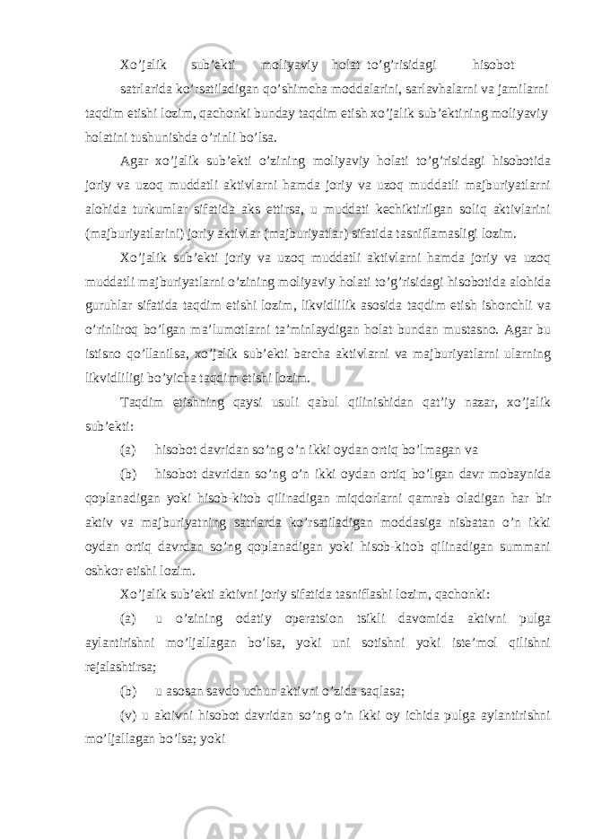 Xo’jalik sub’ekti moliyaviy holat to’g’risidagi hisobot satrlarida ko’rsatiladigan qo’shimcha moddalarini, sarlavhalarni va jamilarni taqdim etishi lozim, qachonki bunday taqdim etish xo’jalik sub’ektining moliyaviy holatini tushunishda o’rinli bo’lsa. Agar xo’jalik sub’ekti o’zining moliyaviy holati to’g’risidagi hisobotida joriy va uzoq muddatli aktivlarni hamda joriy va uzoq muddatli majburiyatlarni alohida turkumlar sifatida aks ettirsa, u muddati kechiktirilgan soliq aktivlarini (majburiyatlarini) joriy aktivlar (majburiyatlar) sifatida tasniflamasligi lozim. Xo’jalik sub’ekti joriy va uzoq muddatli aktivlarni hamda joriy va uzoq muddatli majburiyatlarni o’zining moliyaviy holati to’g’risidagi hisobotida alohida guruhlar sifatida taqdim etishi lozim, likvidlilik asosida taqdim etish ishonchli va o’rinliroq bo’lgan ma’lumotlarni ta’minlaydigan holat bundan mustasno. Agar bu istisno qo’llanilsa, xo’jalik sub’ekti barcha aktivlarni va majburiyatlarni ularning likvidliligi bo’yicha taqdim etishi lozim. Taqdim etishning qaysi usuli qabul qilinishidan qat’iy nazar, xo’jalik sub’ekti: (a) hisobot davridan so’ng o’n ikki oydan ortiq bo’lmagan va (b) hisobot davridan so’ng o’n ikki oydan ortiq bo’lgan davr mobaynida qoplanadigan yoki hisob-kitob qilinadigan miqdorlarni qamrab oladigan har bir aktiv va majburiyatning satrlarda ko’rsatiladigan moddasiga nisbatan o’n ikki oydan ortiq davrdan so’ng qoplanadigan yoki hisob-kitob qilinadigan summani oshkor etishi lozim. Xo’jalik sub’ekti aktivni joriy sifatida tasniflashi lozim, qachonki: (a) u o’zining odatiy operatsion tsikli davomida aktivni pulga aylantirishni mo’ljallagan bo’lsa, yoki uni sotishni yoki iste’mol qilishni rejalashtirsa; (b) u asosan savdo uchun aktivni o’zida saqlasa; (v) u aktivni hisobot davridan so’ng o’n ikki oy ichida pulga aylantirishni mo’ljallagan bo’lsa; yoki 