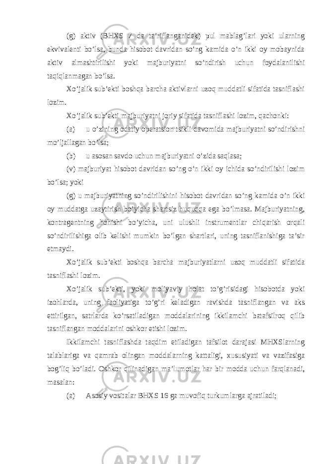 (g) aktiv (BHXS 7 da ta’riflanganidek) pul mablag’lari yoki ularning ekvivalenti bo’lsa, bunda hisobot davridan so’ng kamida o’n ikki oy mobaynida aktiv almashtirilishi yoki majburiyatni so’ndirish uchun foydalanilishi taqiqlanmagan bo’lsa. Xo’jalik sub’ekti boshqa barcha aktivlarni uzoq muddatli sifatida tasniflashi lozim. Xo’jalik sub’ekti majburiyatni joriy sifatida tasniflashi lozim, qachonki: (a) u o’zining odatiy operatsion tsikli davomida majburiyatni so’ndirishni mo’ljallagan bo’lsa; (b) u asosan savdo uchun majburiyatni o’zida saqlasa; (v) majburiyat hisobot davridan so’ng o’n ikki oy ichida so’ndirilishi lozim bo’lsa; yoki (g) u majburiyatning so’ndirilishini hisobot davridan so’ng kamida o’n ikki oy muddatga uzaytirish bo’yicha shartsiz huquqqa ega bo’lmasa. Majburiyatning, kontragentning hohishi bo’yicha, uni ulushli instrumentlar chiqarish orqali so’ndirilishiga olib kelishi mumkin bo’lgan shartlari, uning tasniflanishiga ta’sir etmaydi. Xo’jalik sub’ekti boshqa barcha majburiyatlarni uzoq muddatli sifatida tasniflashi lozim. Xo’jalik sub’ekti, yoki moliyaviy holat to’g’risidagi hisobotda yoki izohlarda, uning faoliyatiga to’g’ri keladigan ravishda tasniflangan va aks ettirilgan, satrlarda ko’rsatiladigan moddalarining ikkilamchi batafsilroq qilib tasniflangan moddalarini oshkor etishi lozim. Ikkilamchi tasniflashda taqdim etiladigan tafsilot darajasi MHXSlarning talablariga va qamrab olingan moddalarning kattaligi, xususiyati va vazifasiga bog’liq bo’ladi. Oshkor qilinadigan ma’lumotlar har bir modda uchun farqlanadi, masalan: (a) Asosiy vositalar BHXS 16 ga muvofiq turkumlarga ajratiladi; 