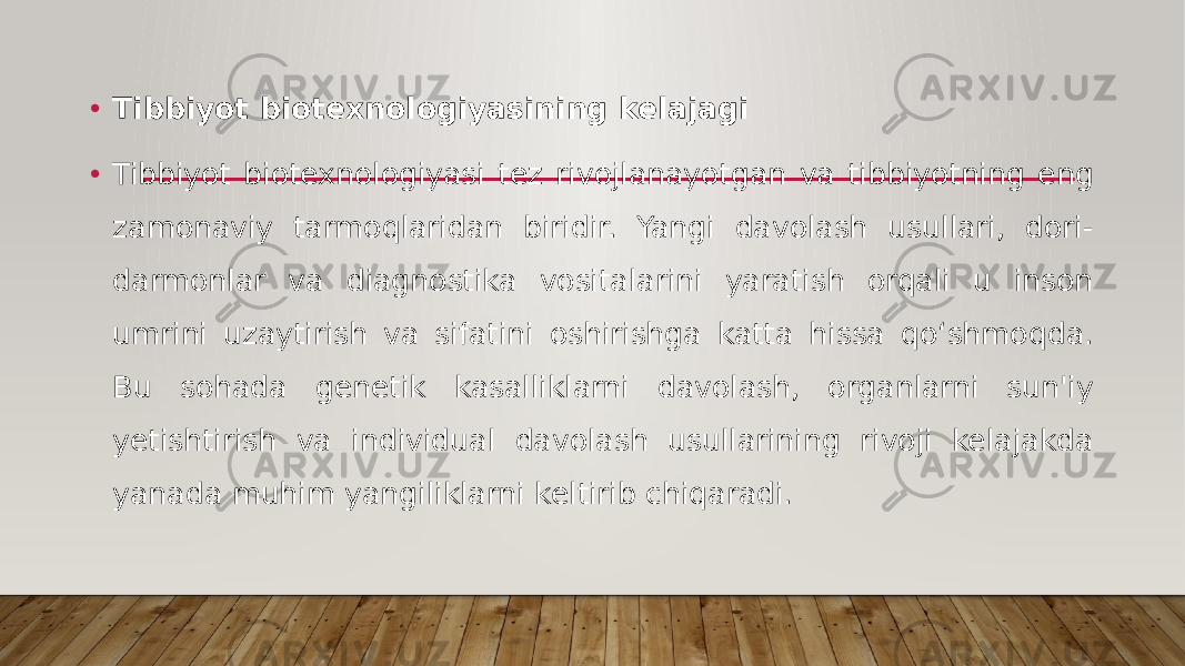 • Tibbiyot biotexnologiyasining kelajagi • Tibbiyot biotexnologiyasi tez rivojlanayotgan va tibbiyotning eng zamonaviy tarmoqlaridan biridir. Yangi davolash usullari, dori- darmonlar va diagnostika vositalarini yaratish orqali u inson umrini uzaytirish va sifatini oshirishga katta hissa qo‘shmoqda. Bu sohada genetik kasalliklarni davolash, organlarni sun&#39;iy yetishtirish va individual davolash usullarining rivoji kelajakda yanada muhim yangiliklarni keltirib chiqaradi. 
