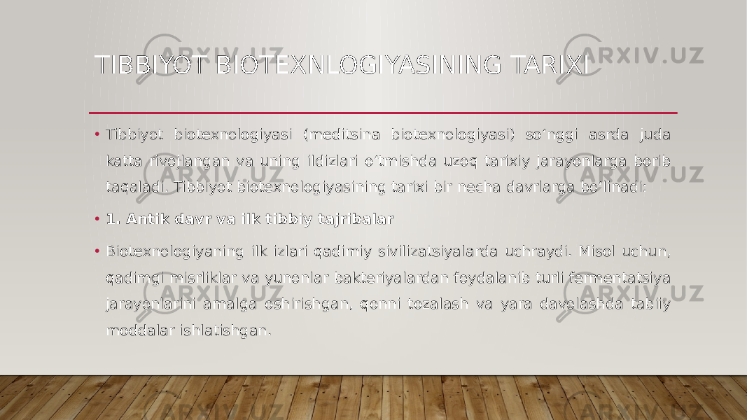 TIBBIYOT BIOTEXNLOGIYASINING TARIXI • Tibbiyot biotexnologiyasi (meditsina biotexnologiyasi) so‘nggi asrda juda katta rivojlangan va uning ildizlari o‘tmishda uzoq tarixiy jarayonlarga borib taqaladi. Tibbiyot biotexnologiyasining tarixi bir necha davrlarga bo‘linadi: • 1. Antik davr va ilk tibbiy tajribalar • Biotexnologiyaning ilk izlari qadimiy sivilizatsiyalarda uchraydi. Misol uchun, qadimgi misrliklar va yunonlar bakteriyalardan foydalanib turli fermentatsiya jarayonlarini amalga oshirishgan, qonni tozalash va yara davolashda tabiiy moddalar ishlatishgan. 