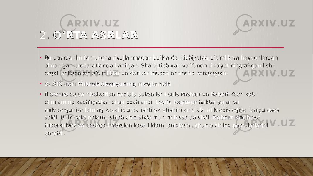 2. O‘RTA ASRLAR • Bu davrda ilm-fan uncha rivojlanmagan bo‘lsa-da, tibbiyotda o‘simlik va hayvonlardan olinadigan preparatlar qo‘llanilgan. Sharq tibbiyoti va Yunon tibbiyotining o‘rganilishi orqali shifobaxsh o‘simliklar va dorivor moddalar ancha kengaygan. • 3. XIX asr: Mikrobiologiyaning rivojlanishi • Biotexnologiya tibbiyotida haqiqiy yuksalish Louis Pasteur va Robert Koch kabi olimlarning kashfiyotlari bilan boshlandi. Louis Pasteur bakteriyalar va mikroorganizmlarning kasalliklarda ishtirok etishini aniqlab, mikrobiologiya faniga asos soldi. U ilk vaksinalarni ishlab chiqishda muhim hissa qo‘shdi. Robert Koch esa tuberkulyoz va boshqa infeksion kasalliklarni aniqlash uchun o‘zining postulatlarini yaratdi. 