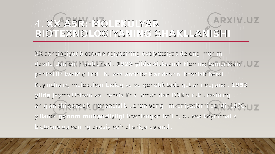 4. XX ASR: MOLEKULYAR BIOTEXNOLOGIYANING SHAKLLANISHI XX asr tibbiyot biotexnologiyasining evolyutsiyasida eng muhim davrlardan biri hisoblanadi. 1928 yilda Aleksandr Fleming tomonidan penitsillin kashf qilindi, bu esa antibiotiklar davrini boshlab berdi. Keyinchalik, molekulyar biologiya va genetik tadqiqotlar rivojlandi. 1953 yilda Jeyms Uotson va Frensis Krik tomonidan DNK strukturasining aniqlanishi genetik muhandislik uchun yangi imkoniyatlarni ochdi. 1970- yillarda genom muhandisligi boshlangan bo‘lib, bu esa keyinchalik biotexnologiyaning asosiy yo‘nalishiga aylandi. 