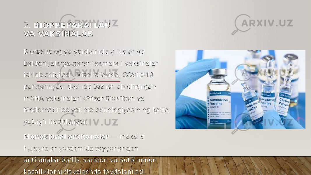2. BIOPREPARATLAR VA VAKSINALAR Biotexnologiya yordamida viruslar va bakteriyalarga qarshi samarali vaksinalar ishlab chiqiladi. Misol sifatida, COVID-19 pandemiyasi davrida tez ishlab chiqilgan mRNA vaksinalari (Pfizer-BioNTech va Moderna) tibbiyot biotexnologiyasining katta yutug‘i hisoblanadi. Monoklonal antitanalar — maxsus hujayralar yordamida tayyorlangan antitanalar bo‘lib, saraton va autoimmun kasalliklarni davolashda foydalaniladi. 