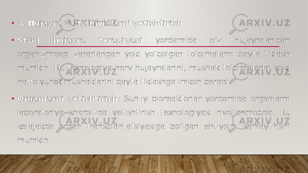 • 3. Hujayra va to‘qimalarni yetishtirish • Stvol hujayra terapiyasi yordamida o‘z hujayralaridan organizmdagi zararlangan yoki yo‘qolgan to‘qimalarni qayta tiklash mumkin. Bu texnologiya nerv hujayralarini, mushak to‘qimalarini yoki hatto yurak mushaklarini qayta tiklashga imkon beradi. • Organlarni yetishtirish : Sun&#39;iy bioreaktorlar yordamida organlarni laboratoriya sharoitida yetishtirish texnologiyasi rivojlanmoqda. Bu kelajakda organ transplantatsiyasiga bo‘lgan ehtiyojni kamaytirishi mumkin. 