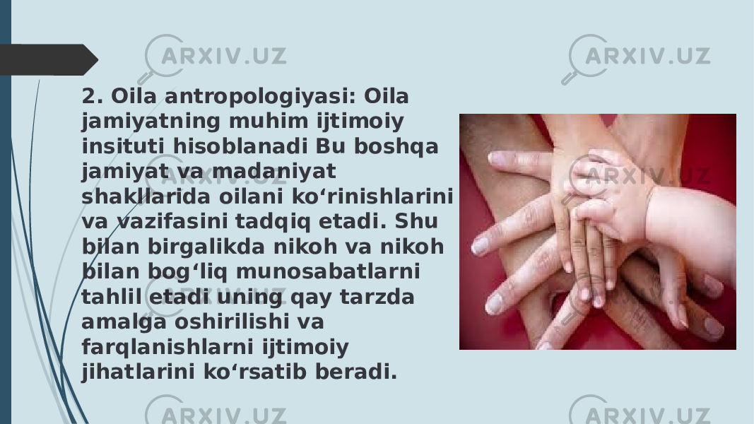 2. Oila antropologiyasi: Oila jamiyatning muhim ijtimoiy insituti hisoblanadi Bu boshqa jamiyat va madaniyat shakllarida oilani ko‘rinishlarini va vazifasini tadqiq etadi. Shu bilan birgalikda nikoh va nikoh bilan bog‘liq munosabatlarni tahlil etadi uning qay tarzda amalga oshirilishi va farqlanishlarni ijtimoiy jihatlarini ko‘rsatib beradi. 