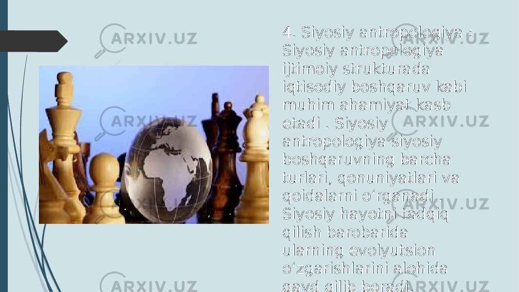 4. Siyosiy antropologiya : Siyosiy antropologiya ijtimoiy strukturada iqtisodiy boshqaruv kabi muhim ahamiyat kasb etadi . Siyosiy antropologiya siyosiy boshqaruvning barcha turlari, qonuniyatlari va qoidalarni o‘rganadi . Siyosiy hayotni tadqiq qilish barobarida ularning evolyutsion o‘zgarishlarini alohida qayd qilib boradi. 