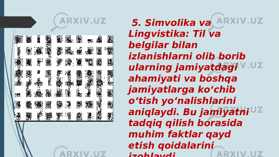  5. Simvolika va Lingvistika: Til va belgilar bilan izlanishlarni olib borib ularning jamiyatdagi ahamiyati va boshqa jamiyatlarga ko‘chib o‘tish yo‘nalishlarini aniqlaydi. Bu jamiyatni tadqiq qilish borasida muhim faktlar qayd etish qoidalarini izohlaydi. 