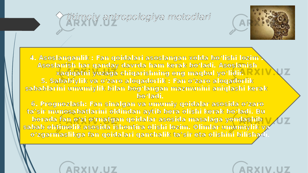  Ijtimoiy antropologiya metodlari 4. Asoslanganlik : Fan qoidalari asoslangan xolda bo‘lishi lozim . Asoslanish har qanday davrda ham kerak bo‘ladi. Asoslanish xaqiqatni yuzaga chiqarishning eng maqbul yo‘lidir. 5. Sababiylik va o‘zaro aloqadorlik : Fan o‘zaro aloqadorlik sabablarini umumiylik bilan bog‘langan mazmunini aniqlashi kerak bo‘ladi. 6. Prognozlash: Fan sinalgan va umumiy qoidalar asosida o‘zaro ta’sir munosabatlarini oldindan aytib bera olishi kerak bo‘ladi. Bu borada fan o‘zi o‘rnatgan qoidalar asosida masalaga yondashib sabab ehtimolik asosida ishontira olishi lozim. Olimlar umumiylik va o‘zgarmaslikga fan qoidalari qanchalik ta’sir eta olishini bilishadi. 