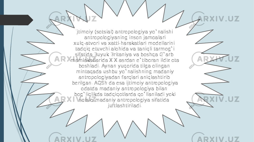 Ijtimoiy (sotsial) antropologiya yo`nalishi antropologiyaning inson jamoalari xulq-atvori va xatti-harakatlari modellarini tadqiq etuvchi alohida va taniqli tarmog`i sifatida Buyuk Britaniya va boshqa G`arb mamlakatlarida XIX asrdan e`tiboran ildiz ota boshladi. Aynan yuqorida tilga olingan mintaqada ushbu yo`nalishning madaniy antropologiyadan farqlari aniqlashtirib berilgan. AQSh da esa ijtimoiy antropologiya odatda madaniy antropologiya bilan bog`liqlikda tadqiqotlarda qo`llaniladi yoki sotsio-madaniy antropologiya sifatida juftlashtiriladi. 