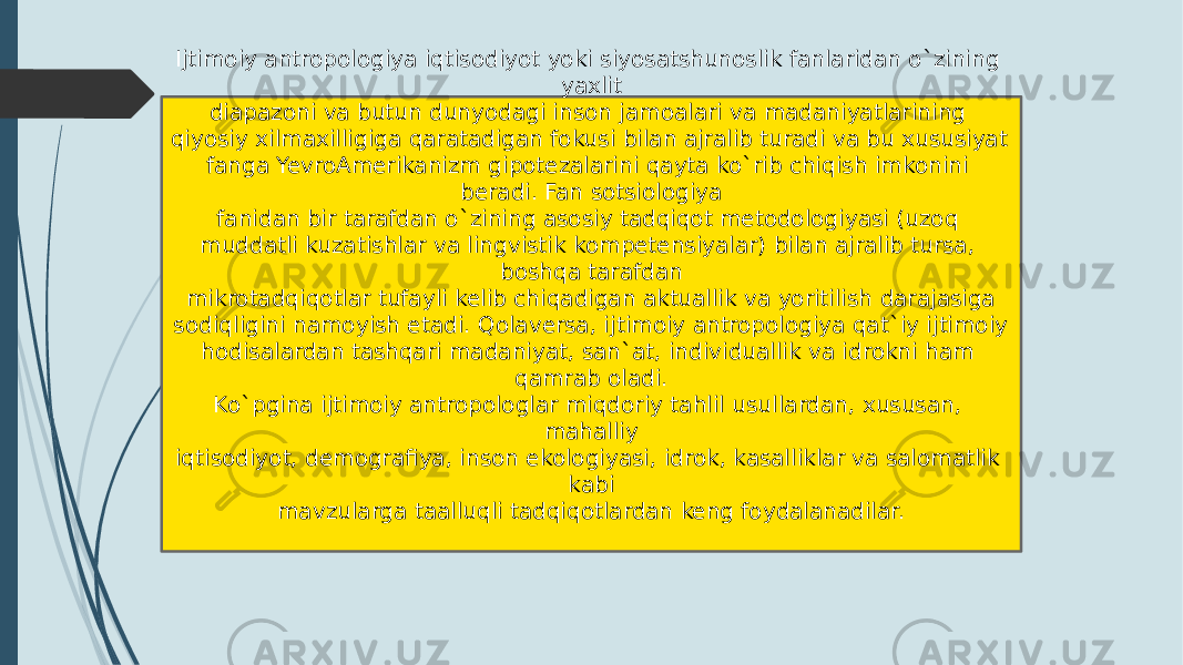 Ijtimoiy antropologiya iqtisodiyot yoki siyosatshunoslik fanlaridan o`zining yaxlit diapazoni va butun dunyodagi inson jamoalari va madaniyatlarining qiyosiy xilmaxilligiga qaratadigan fokusi bilan ajralib turadi va bu xususiyat fanga YevroAmerikanizm gipotezalarini qayta ko`rib chiqish imkonini beradi. Fan sotsiologiya fanidan bir tarafdan o`zining asosiy tadqiqot metodologiyasi (uzoq muddatli kuzatishlar va lingvistik kompetensiyalar) bilan ajralib tursa, boshqa tarafdan mikrotadqiqotlar tufayli kelib chiqadigan aktuallik va yoritilish darajasiga sodiqligini namoyish etadi. Qolaversa, ijtimoiy antropologiya qat`iy ijtimoiy hodisalardan tashqari madaniyat, san`at, individuallik va idrokni ham qamrab oladi. Ko`pgina ijtimoiy antropologlar miqdoriy tahlil usullardan, xususan, mahalliy iqtisodiyot, demografiya, inson ekologiyasi, idrok, kasalliklar va salomatlik kabi mavzularga taalluqli tadqiqotlardan keng foydalanadilar. 