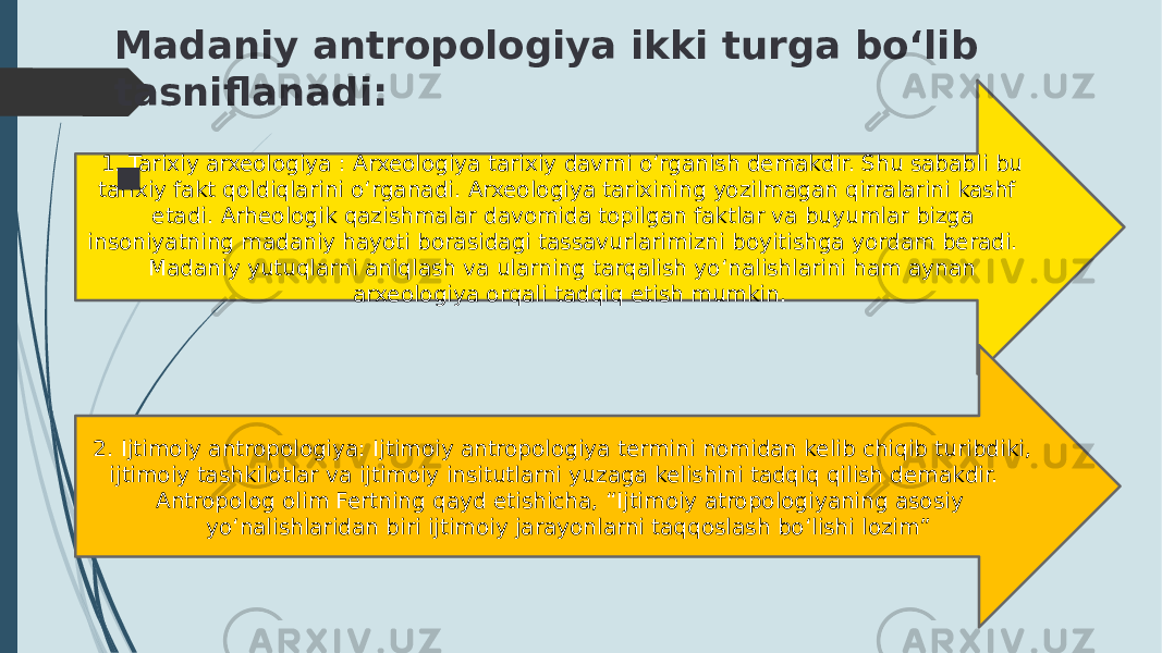  1. Tarixiy arxeologiya : Arxeologiya tarixiy davrni o‘rganish demakdir. Shu sababli bu tarixiy fakt qoldiqlarini o‘rganadi. Arxeologiya tarixining yozilmagan qirralarini kashf etadi. Arheologik qazishmalar davomida topilgan faktlar va buyumlar bizga insoniyatning madaniy hayoti borasidagi tassavurlarimizni boyitishga yordam beradi. Madaniy yutuqlarni aniqlash va ularning tarqalish yo‘nalishlarini ham aynan arxeologiya orqali tadqiq etish mumkin. 2. Ijtimoiy antropologiya: Ijtimoiy antropologiya termini nomidan kelib chiqib turibdiki, ijtimoiy tashkilotlar va ijtimoiy insitutlarni yuzaga kelishini tadqiq qilish demakdir. Antropolog olim Fertning qayd etishicha, “Ijtimoiy atropologiyaning asosiy yo‘nalishlaridan biri ijtimoiy jarayonlarni taqqoslash bo‘lishi lozim”Madaniy antropologiya ikki turga bo‘lib tasniflanadi:  