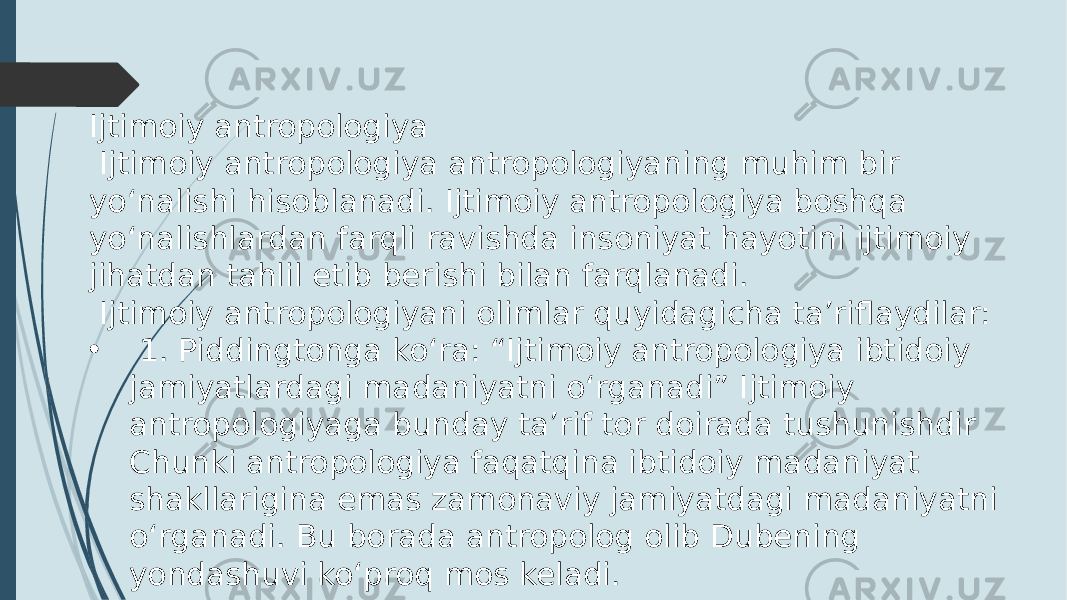 Ijtimoiy antropologiya Ijtimoiy antropologiya antropologiyaning muhim bir yo‘nalishi hisoblanadi. Ijtimoiy antropologiya boshqa yo‘nalishlardan farqli ravishda insoniyat hayotini ijtimoiy jihatdan tahlil etib berishi bilan farqlanadi. Ijtimoiy antropologiyani olimlar quyidagicha ta’riflaydilar: • 1. Piddingtonga ko‘ra: “Ijtimoiy antropologiya ibtidoiy jamiyatlardagi madaniyatni o‘rganadi” Ijtimoiy antropologiyaga bunday ta’rif tor doirada tushunishdir Chunki antropologiya faqatqina ibtidoiy madaniyat shakllarigina emas zamonaviy jamiyatdagi madaniyatni o‘rganadi. Bu borada antropolog olib Dubening yondashuvi ko‘proq mos keladi. 