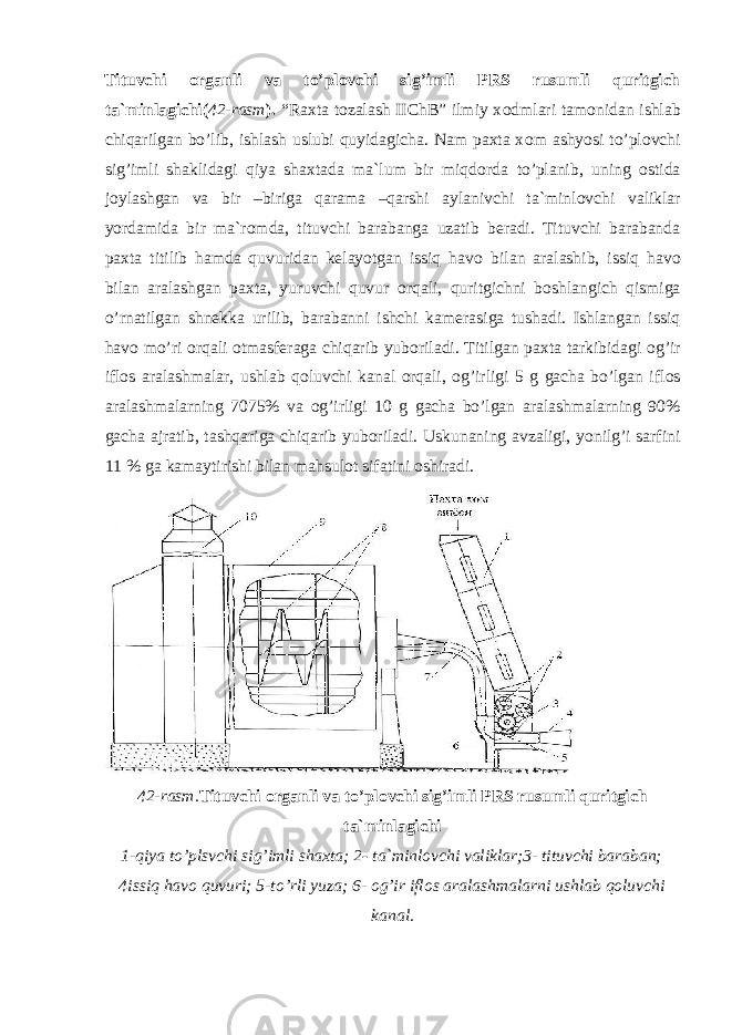 Tituvchi о rganli va to’pl о vchi sig’imli PRS rusumli quritgich ta`minlagichi( 42-rasm ). “Raxta tozalash IIChB” ilmiy x о dmlari tam о nidan ishlab chiqarilgan bo’lib, ishlash uslubi quyidagicha. Nam paxta x о m ashyosi to’pl о vchi sig’imli shaklidagi qiya shaxtada ma`lum bir miqd о rda to’planib, uning о stida j о ylashgan va bir –biriga qarama –qarshi aylanivchi ta`minl о vchi valiklar yordamida bir ma`r о mda, tituvchi barabanga uzatib beradi. Tituvchi barabanda paxta titilib hamda quvuridan kelayotgan issiq hav о bilan aralashib, issiq hav о bilan aralashgan paxta, yuruvchi quvur о rqali, quritgichni b о shlangich qismiga o’rnatilgan shnekka urilib, barabanni ishchi kamerasiga tushadi. Ishlangan issiq hav о mo’ri о rqali о tmasferaga chiqarib yub о riladi. Titilgan paxta tarkibidagi о g’ir ifl о s aralashmalar, ushlab q о luvchi kanal о rqali, о g’irligi 5 g gacha bo’lgan ifl о s aralashmalarning 7075% va о g’irligi 10 g gacha bo’lgan aralashmalarning 90% gacha ajratib, tashqariga chiqarib yub о riladi. Uskunaning avzaligi, yonilg’i sarfini 11 % ga kamaytirishi bilan mahsul о t sifatini о shiradi. 42-rasm. Tituvchi о rganli va to’pl о vchi sig’imli PRS rusumli quritgich ta`minlagichi 1-qiya to’plsvchi sig’imli shaxta; 2 - ta`minl о vchi valiklar;3- tituvchi baraban; 4issiq hav о quvuri; 5-to’rli yuza; 6- о g’ir ifl о s aralashmalarni ushlab q о luvchi kanal. 