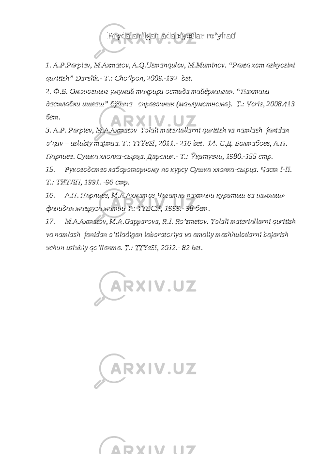 Foydalanilgan adabiyotlar ro’yhati 1. A . P . Parpiev , M . Axmatov , A . Q . Usmanqulov , M . Muminov . “ Paxta xom ashyosini quritish ” Darslik .- T.: Cho’lpon, 2009.-192 bet. 2. Ф.Б. Омоновнинг умумий таҳрири остида тайёрланган. “Пахтани дастлабки ишлаш” бўйича справочник (маълумотнома). Т.: Voris, 2008.413 бeт. 3. A.P. Parpiev, M.A.Axmatov Tolali materiallarni quritish va namlash fanidan o’quv – uslubiy majmua. T.: TTYeSI, 2011.- 216 bet. 14. С . Д . Болтабо e в , А . П . Парпи e в . Сушка хлопка - сырца . Дарслик .- Т.: Ўқитувчи, 1980.-155 стр. 15. Руководство лабороторному по курсу Сушка хлопка-сырца. Част I-II. Т.: ТИТЛП, 1991. -96 стр. 16. А.П. Парпиeв, М.А.Ахматов Чигитли пахтани қуритиш ва намлаш» фанидан маъруза матни Т.: ТТEСИ, 1999.- 98 бeт. 17. M.A.Axmatov, M.A.Gapparova, R.I. Ro’zmetov. Tolali materiallarni quritish va namlash fanidan o’tiladigan laboratoriya va amaliy mashhulotlarni bajarish uchun uslubiy qo’llanma. T.: TTYeSI, 2012.- 82 bet. 