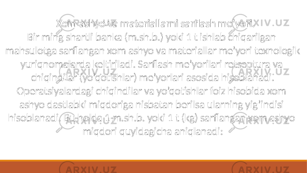 Xom ashyo va materiallarni sarflash me’yori. Bir ming shartli banka (m.sh.b.) yoki 1 t ishlab chiqarilgan mahsulotga sarflangan xom ashyo va materiallar me’yori texnologik yuriqnomalarda keltiriladi. Sarflash me’yorilari retseptura va chiqindilar (yo’qotishlar) me’yorlari asosida hisoblanadi. Operatsiyalardagi chiqindilar va yo’qotishlar foiz hisobida xom ashyo dastlabki miqdoriga nisbatan berilsa ularning yig’indisi hisoblanadi. Bu holda 1 m.sh.b. yoki 1 t (kg) sarflangan xom ashyo miqdori quyidagicha aniqlanadi: 