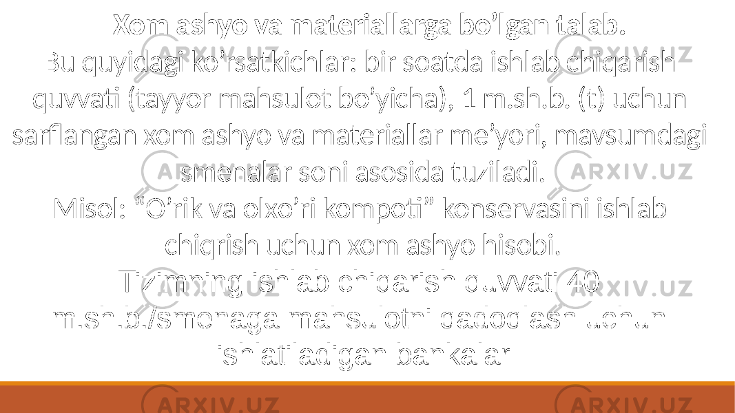 Xom ashyo va materiallarga bo’lgan talab. Bu quyidagi ko’rsatkichlar: bir soatda ishlab chiqarish quvvati (tayyor mahsulot bo’yicha), 1 m.sh.b. (t) uchun sarflangan xom ashyo va materiallar me’yori, mavsumdagi smenalar soni asosida tuziladi. Misol: “O’rik va olxo’ri kompoti” konservasini ishlab chiqrish uchun xom ashyo hisobi. Tizimning ishlab chiqarish quvvati 40 m.sh.b./smenaga mahsulotni qadoqlash uchun ishlatiladigan bankalar 