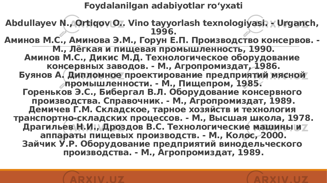 Foydalanilgan adabiyotlar ro‘yxati   Abdullayev N., Ortiqov O.. Vino tayyorlash texnologiyasi. - Urganch, 1996. Аминов М.С., Аминова Э.М., Горун Е.П. Производство консервов. - М., Лёгкая и пищевая промышленность, 1990. Аминов М.С., Дикис М.Д. Технологическое оборудование консервных заводов. - М., Агропромиздат, 1986. Буянов А. Дипломное проектирование предприятий мясной промышленности. - М., Пищепром, 1985. Гореньков Э.С., Бибергал В.Л. Оборудование консервного производства. Справочник. - М., Агропромиздат, 1989. Демичев Г.М. Складское, тарное хозяйств и технология транспортно-складских процессов. - М., Высшая школа, 1978. Драгильев Н.И., Дроздов В.С. Технологические машины и аппараты пищевых производств. - М., Колос, 2000. Зайчик У.Р. Оборудование предприятий винодельческого производства. - М., Агропромиздат, 1989. 