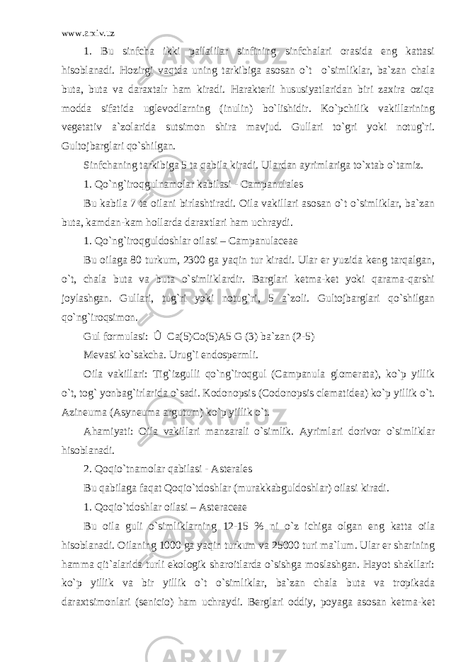 www.arxiv.uz 1. Bu sinfcha ikki pallalilar sinfining sinfchalari orasida eng kattasi hisoblanadi. Hozirgi vaqtda uning tarkibiga asosan o`t o`simliklar, ba`zan chala buta, buta va daraxtalr ham kiradi. Harakterli hususiyatlaridan biri zaxira oziqa modda sifatida uglevodlarning (inulin) bo`lishidir. Ko`pchilik vakillarining vegetativ a`zolarida sutsimon shira mavjud. Gullari to`gri yoki notug`ri. Gultojbarglari qo`shilgan. Sinfchaning tarkibiga 5 ta qabila kiradi. Ulardan ayrimlariga to`xtab o`tamiz. 1. Qo`ng`iroqgulnamolar kabilasi - Campanulales Bu kabila 7 ta oilani birlashtiradi. Oila vakillari asosan o`t o`simliklar, ba`zan buta, kamdan-kam hollarda daraxtlari ham uchraydi. 1. Qo`ng`iroqguldoshlar oilasi – Campanulaceae Bu oilaga 80 turkum, 2300 ga yaqin tur kiradi. Ular er yuzida keng tarqalgan, o`t, chala buta va buta o`simliklardir. Barglari ketma-ket yoki qarama-qarshi joylashgan. Gullari, tug`ri yoki notug`ri, 5 a`zoli. Gultojbarglari qo`shilgan qo`ng`iroqsimon. Gul formulasi: Û Ca(5)Co(5)A5 G (3) ba`zan (2-5) Mevasi ko`sakcha. Urug`i endospermli. Oila vakillari: Tig`izgulli qo`ng`iroqgul (Campanula glomerata), ko`p yillik o`t, tog` yonbag`irlarida o`sadi. Kodonopsis (Codonopsis clematidea) ko`p yillik o`t. Azineuma (Asyneuma argutum) ko`p yillik o`t. Ahamiyati: Oila vakillari manzarali o`simlik. Ayrimlari dorivor o`simliklar hisoblanadi. 2. Qoqio`tnamolar qabilasi - Asterales Bu qabilaga faqat Qoqio`tdoshlar (murakkabguldoshlar) oilasi kiradi. 1. Qoqio`tdoshlar oilasi – Asteraceae Bu oila guli o`simliklarning 12-15 % ni o`z ichiga olgan eng katta oila hisoblanadi. Oilaning 1000 ga yaqin turkum va 25000 turi ma`lum. Ular er sharining hamma qit`alarida turli ekologik sharoitlarda o`sishga moslashgan. Hayot shakllari: ko`p yillik va bir yillik o`t o`simliklar, ba`zan chala buta va tropikada daraxtsimonlari (senicio) ham uchraydi. Berglari oddiy, poyaga asosan ketma-ket 