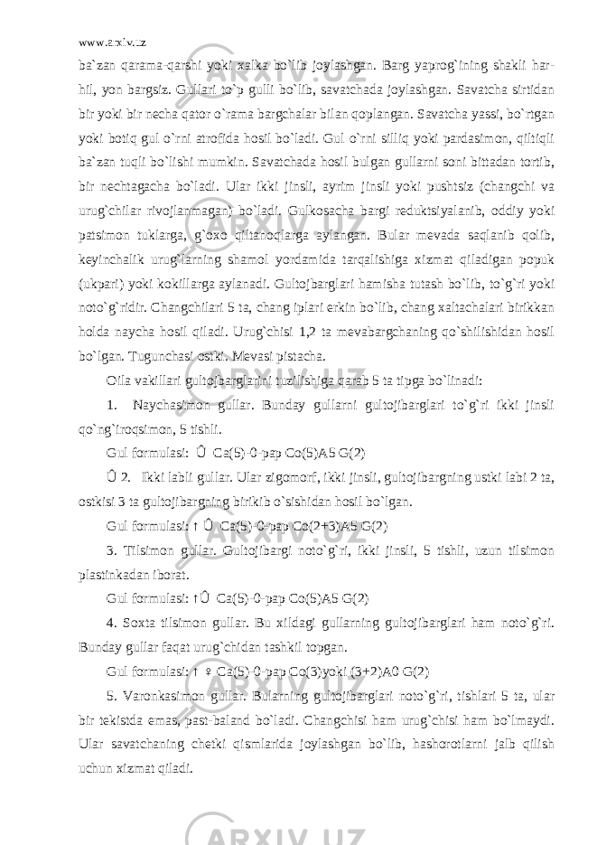 www.arxiv.uz ba`zan qarama-qarshi yoki xalka bo`lib joylashgan. Barg yaprog`ining shakli har- hil, yon bargsiz. Gullari to`p gulli bo`lib, savatchada joylashgan. Savatcha sirtidan bir yoki bir necha qator o`rama bargchalar bilan qoplangan. Savatcha yassi, bo`rtgan yoki botiq gul o`rni atrofida hosil bo`ladi. Gul o`rni silliq yoki pardasimon, qiltiqli ba`zan tuqli bo`lishi mumkin. Savatchada hosil bulgan gullarni soni bittadan tortib, bir nechtagacha bo`ladi. Ular ikki jinsli, ayrim jinsli yoki pushtsiz (changchi va urug`chilar rivojlanmagan) bo`ladi. Gulkosacha bargi reduktsiyalanib, oddiy yoki patsimon tuklarga, g`oxo qiltanoqlarga aylangan. Bular mevada saqlanib qolib, keyinchalik urug`larning shamol yordamida tarqalishiga xizmat qiladigan popuk (ukpari) yoki kokillarga aylanadi. Gultojbarglari hamisha tutash bo`lib, to`g`ri yoki noto`g`ridir. Changchilari 5 ta, chang iplari erkin bo`lib, chang xaltachalari birikkan holda naycha hosil qiladi. Urug`chisi 1,2 ta mevabargchaning qo`shilishidan hosil bo`lgan. Tugunchasi ostki. Mevasi pistacha. Oila vakillari gultojbarglarini tuzilishiga qarab 5 ta tipga bo`linadi: 1. Naychasimon gullar. Bunday gullarni gultojibarglari to`g`ri ikki jinsli qo`ng`iroqsimon, 5 tishli. Gul formulasi: Û Ca(5)-0-pap Co(5)A5 G(2) Û 2. Ikki labli gullar. Ular zigomorf, ikki jinsli, gultojibargning ustki labi 2 ta, ostkisi 3 ta gultojibargning birikib o`sishidan hosil bo`lgan. Gul formulasi: ↑ Û Ca(5)-0-pap Co(2+3)A5 G(2) 3. Tilsimon gullar. Gultojibargi noto`g`ri, ikki jinsli, 5 tishli, uzun tilsimon plastinkadan iborat. Gul formulasi: ↑Û Ca(5)-0-pap Co(5)A5 G(2) 4. Soxta tilsimon gullar. Bu xildagi gullarning gultojibarglari ham noto`g`ri. Bunday gullar faqat urug`chidan tashkil topgan. Gul formulasi: ↑ ♀ Ca(5)-0-pap Co(3)yoki (3+2)A0 G(2) 5. Varonkasimon gullar. Bularning gultojibarglari noto`g`ri, tishlari 5 ta, ular bir tekistda emas, past-baland bo`ladi. Changchisi ham urug`chisi ham bo`lmaydi. Ular savatchaning chetki qismlarida joylashgan bo`lib, hashorotlarni jalb qilish uchun xizmat qiladi. 