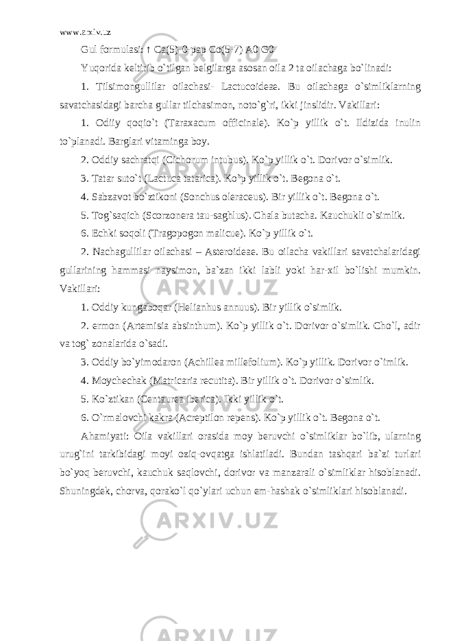 www.arxiv.uz Gul formulasi: ↑ Ca(5)-0-pap Co(5-7) A0 G0 Yuqorida keltirib o`tilgan belgilarga asosan oila 2 ta oilachaga bo`linadi: 1. Tilsimongullilar oilachasi- Lactucoideae. Bu oilachaga o`simliklarning savatchasidagi barcha gullar tilchasimon, noto`g`ri, ikki jinslidir. Vakillari: 1. Odiiy qoqio`t (Taraxacum officinale). Ko`p yillik o`t. Ildizida inulin to`planadi. Barglari vitaminga boy. 2. Oddiy sachratqi (Cichorum intubus). Ko`p yillik o`t. Dorivor o`simlik. 3. Tatar suto`t (Lactuca tatarica). Ko`p yillik o`t. Begona o`t. 4. Sabzavot bo`ztikoni (Sonchus oleraceus). Bir yillik o`t. Begona o`t. 5. Tog`saqich (Scorzonera tau-saghlus). Chala butacha. Kauchukli o`simlik. 6. Echki soqoli (Tragopogon malicue). Ko`p yillik o`t. 2. Nachagullilar oilachasi – Asteroideae. Bu oilacha vakillari savatchalaridagi gullarining hammasi naysimon, ba`zan ikki labli yoki har-xil bo`lishi mumkin. Vakillari: 1. Oddiy kungaboqar (Helianhus annuus). Bir yillik o`simlik. 2. ermon (Artemisia absinthum). Ko`p yillik o`t. Dorivor o`simlik. Cho`l, adir va tog` zonalarida o`sadi. 3. Oddiy bo`yimodaron (Achillea millefolium). Ko`p yillik. Dorivor o`imlik. 4. Moychechak (Matricaria recutita). Bir yillik o`t. Dorivor o`simlik. 5. Ko`ztikan (Centaurea iberica). Ikki yillik o`t. 6. O`rmalovchi kakra (Acreptilon repens). Ko`p yillik o`t. Begona o`t. Ahamiyati: Oila vakillari orasida moy beruvchi o`simliklar bo`lib, ularning urug`ini tarkibidagi moyi oziq-ovqatga ishlatiladi. Bundan tashqari ba`zi turlari bo`yoq beruvchi, kauchuk saqlovchi, dorivor va manzarali o`simliklar hisoblanadi. Shuningdek, chorva, qorako`l qo`ylari uchun em-hashak o`simliklari hisoblanadi. 