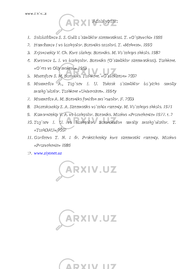 www.arxiv.uz Adabiyotlar : 1. Salobiddinov S. S. Gulli o`simliklar sistematikasi. T. «O`qituvchi» 1966 2. Hamdamov I va boshqalar. Botanika asoslari. T. «Mehnat». 1990 3. Xrjanovskiy V. Ch. Kurs obshey. Botanika. M. Vo`sshaya shkola. 1982 4. Kursanov L. I. va boshqalar. Botanika (O`simliklar sistematikasi). Toshkent. «O`rta va Oliy maktab» 1963 5. Mustafoev S. M. Botanika. Toshkent. «O`zbekiston» 2002 6. Maxmedov A., Tog`aev I. U. Yuksak o`simliklar bo`yicha amaliy mashg`ulotlar. Toshkent «Universitet». 1994y 7. Maxmedov A. M. Botanika fanidan ma`ruzalar. F. 2003 8. Shostakovskiy S. A. Sistematika vo`sshix rasteniy. M. Vo`sshaya shkola. 1971 9. Komarnitskiy V. A. va boshqalar. Botanika. Moskva «Prosvehenie» 1977. t. 2 10. Tog`aev I. U. va boshqalar. Botanikadan amaliy mashg`ulotlar. T. «ToshDAU» 2002 11. Gordeeva T. N. i dr. Prakticheskiy kurs sistematiki rasteniy. Moskva «Prosvehenie» 1986 12. www.ziyonet.uz 