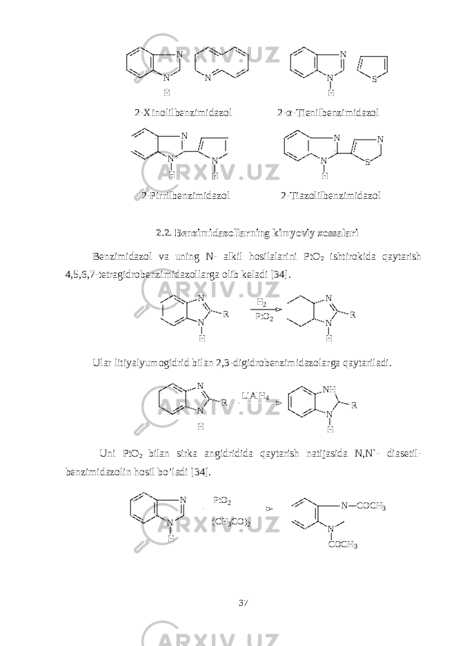 N N N H SN N H 2-Xinolilbеnzimidazol 2- α -Tiеnilbеnzimidazol NN N H H S NN N H 2-Pirrilbеnzimidazol 2-Tiazolilbеnzimidazol 2.2. Bеnzimidazollarning kimyoviy xossalari Bеnzimidazol va uning N- alkil hosilalarini PtO 2 ishtirokida qaytarish 4,5,6,7-tеtragidrobеnzimidazollarga olib kеladi [34]. N N R H N N R HH 2 P t O 2 Ular litiyalyumogidrid bilan 2,3-digidrobеnzimidazolarga qaytariladi. N N R H L i A l H 4 N H N R H Uni PtO 2 bilan sirka angidridida qaytarish natijasida N,N`- diasеtil - bеnzimidazolin hosil bo’ladi [3 4 ]. N N H P t O 2 ( C H 3 C O ) 2 N N C O C H 3 C O C H 3 37 