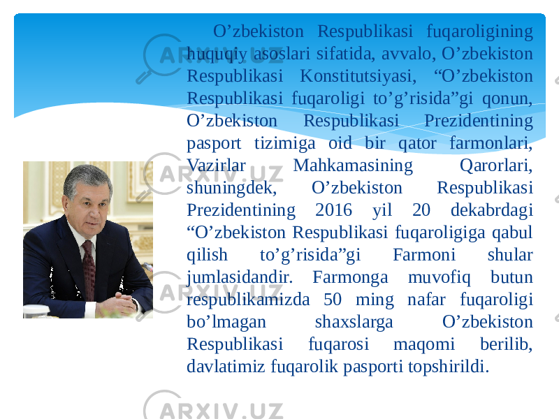 O’zbekiston Respublikasi fuqaroligining huquqiy asoslari sifatida O’zbekiston Respublikasi fuqaroligining huquqiy asoslari sifatida, avvalo, O’zbekiston Respublikasi Konstitutsiyasi, “O’zbekiston Respublikasi fuqaroligi to’g’risida”gi qonun, O’zbekiston Respublikasi Prezidentining pasport tizimiga oid bir qator farmonlari, Vazirlar Mahkamasining Qarorlari, shuningdek, O’zbekiston Respublikasi Prezidentining 2016 yil 20 dekabrdagi “O’zbekiston Respublikasi fuqaroligiga qabul qilish to’g’risida”gi Farmoni shular jumlasidandir. Farmonga muvofiq butun respublikamizda 50 ming nafar fuqaroligi bo’lmagan shaxslarga O’zbekiston Respublikasi fuqarosi maqomi berilib, davlatimiz fuqarolik pasporti topshirildi. 