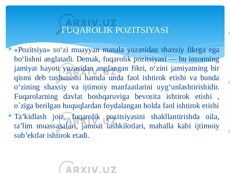 FUQAROLIK POZITSIYASI  «Pozitsiya» so‘zi muayyan masala yuzasidan shaxsiy fikr ga ega bo‘lishni anglatadi. Demak, fuqarolik pozitsiyasi — bu insonning jamiyat hayoti yuzasidan anglangan fikri, o‘zini jamiyatning bir qismi deb tushunishi hamda unda faol ishtirok etishi va bunda o‘zining shaxsiy va ijtimoiy manfaatlarini uy g‘unlashtirishidir. Fuqarolarning davlat boshqaruviga bevosita ishtirok etishi , o`ziga berilgan huquqlardan foydalangan holda faol ishtirok etishi  Ta’kidlash joiz, fuqarolik pozitsiyasini shakllantirishda oila, ta’lim muassasalari, jamoat tashkilotlari, mahalla kabi ijti moiy sub’ektlar ishtirok etadi. 