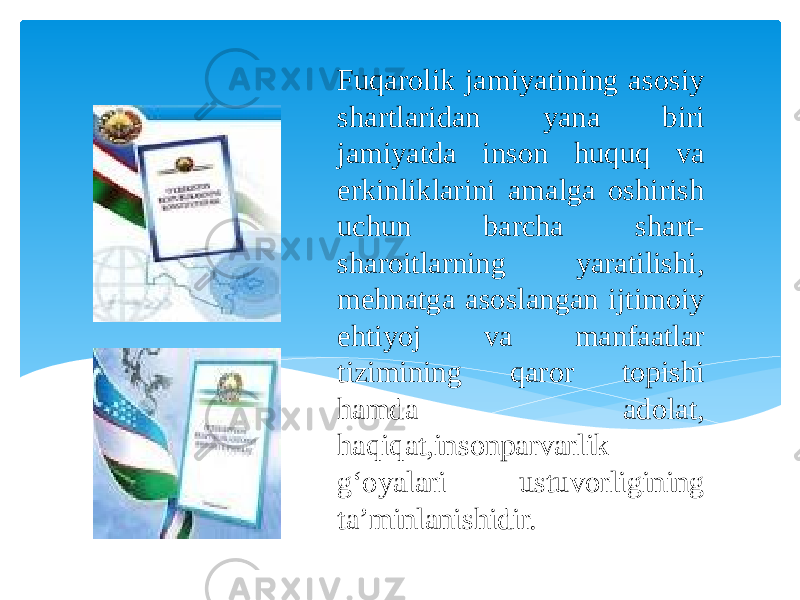 Fuqarolik jamiyatining asosiy shartlaridan yana biri jamiyatda inson huquq va erkinliklarini amalga oshirish uchun barcha shart- sharoitlarning yaratilishi, mehnatga asoslangan ijtimoiy ehtiyoj va manfaatlar tizimining qaror topishi hamda adolat, haqiqat,insonparvarlik g‘oyalari ustuvorligining ta’minlanishidir. 